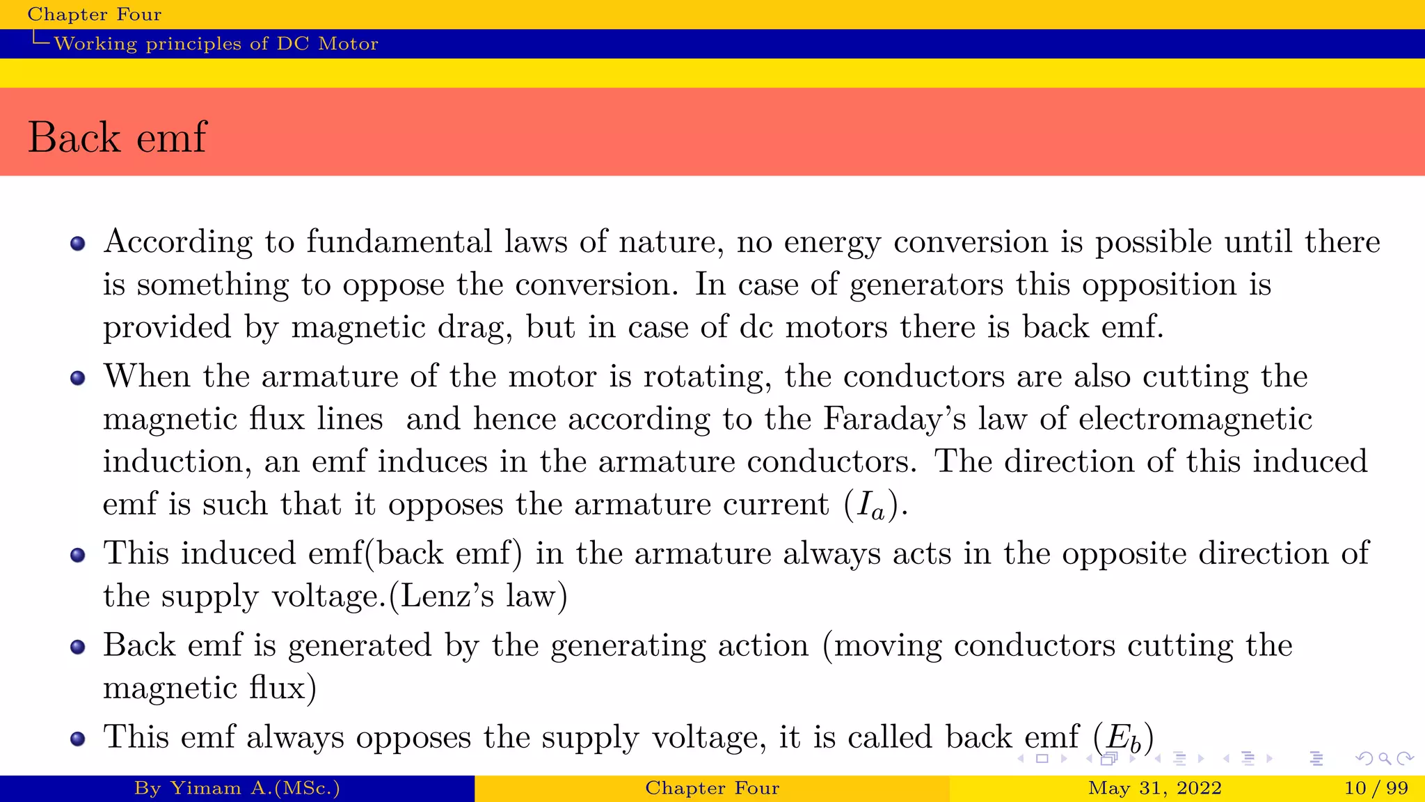 Chapter Four
Working principles of DC Motor
Back emf
According to fundamental laws of nature, no energy conversion is possible until there
is something to oppose the conversion. In case of generators this opposition is
provided by magnetic drag, but in case of dc motors there is back emf.
When the armature of the motor is rotating, the conductors are also cutting the
magnetic flux lines and hence according to the Faraday’s law of electromagnetic
induction, an emf induces in the armature conductors. The direction of this induced
emf is such that it opposes the armature current (Ia).
This induced emf(back emf) in the armature always acts in the opposite direction of
the supply voltage.(Lenz’s law)
Back emf is generated by the generating action (moving conductors cutting the
magnetic flux)
This emf always opposes the supply voltage, it is called back emf (Eb)
By Yimam A.(MSc.) Chapter Four May 31, 2022 10 / 99
 