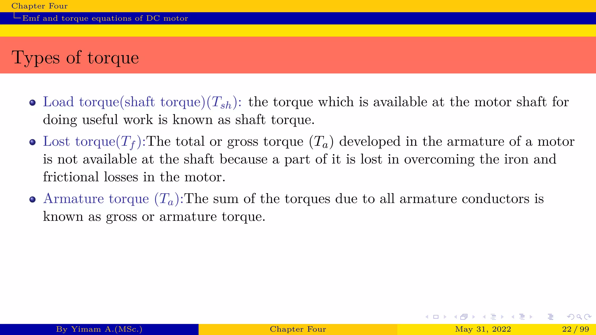 Chapter Four
Emf and torque equations of DC motor
Types of torque
Load torque(shaft torque)(Tsh): the torque which is available at the motor shaft for
doing useful work is known as shaft torque.
Lost torque(Tf ):The total or gross torque (Ta) developed in the armature of a motor
is not available at the shaft because a part of it is lost in overcoming the iron and
frictional losses in the motor.
Armature torque (Ta):The sum of the torques due to all armature conductors is
known as gross or armature torque.
By Yimam A.(MSc.) Chapter Four May 31, 2022 22 / 99
 