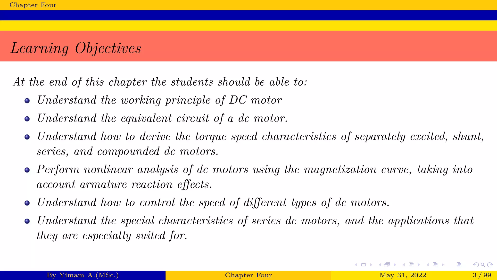 Chapter Four
Learning Objectives
At the end of this chapter the students should be able to:
Understand the working principle of DC motor
Understand the equivalent circuit of a dc motor.
Understand how to derive the torque speed characteristics of separately excited, shunt,
series, and compounded dc motors.
Perform nonlinear analysis of dc motors using the magnetization curve, taking into
account armature reaction effects.
Understand how to control the speed of different types of dc motors.
Understand the special characteristics of series dc motors, and the applications that
they are especially suited for.
By Yimam A.(MSc.) Chapter Four May 31, 2022 3 / 99
 