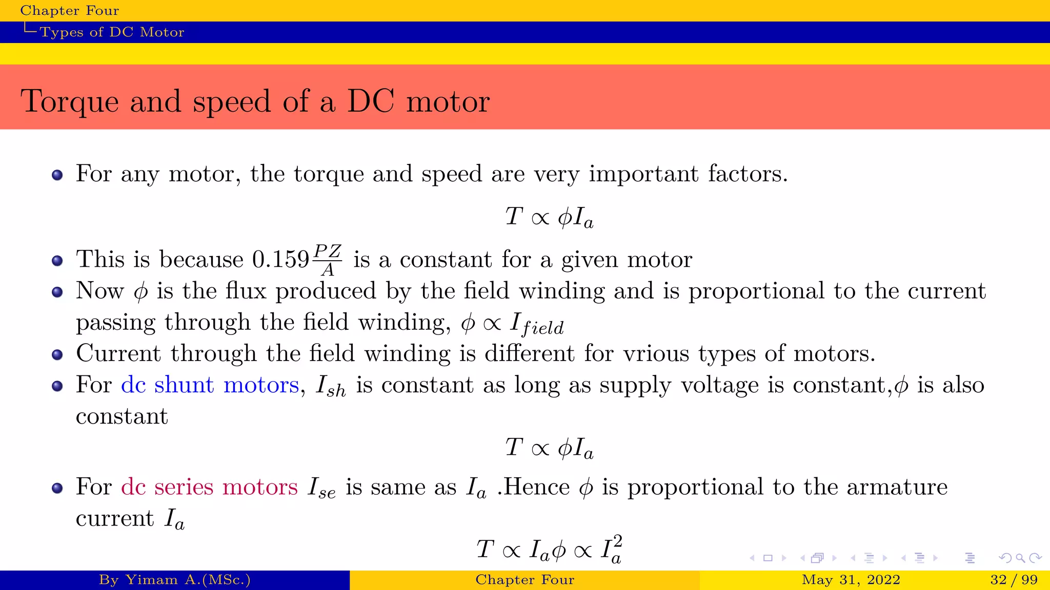 Chapter Four
Types of DC Motor
Torque and speed of a DC motor
For any motor, the torque and speed are very important factors.
T ∝ ϕIa
This is because 0.159PZ
A is a constant for a given motor
Now ϕ is the flux produced by the field winding and is proportional to the current
passing through the field winding, ϕ ∝ Ifield
Current through the field winding is different for vrious types of motors.
For dc shunt motors, Ish is constant as long as supply voltage is constant,ϕ is also
constant
T ∝ ϕIa
For dc series motors Ise is same as Ia .Hence ϕ is proportional to the armature
current Ia
T ∝ Iaϕ ∝ I2
a
By Yimam A.(MSc.) Chapter Four May 31, 2022 32 / 99
 