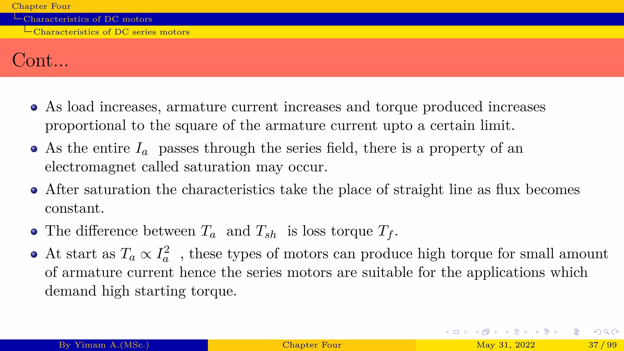 Chapter Four
Characteristics of DC motors
Characteristics of DC series motors
Cont...
As load increases, armature current increases and torque produced increases
proportional to the square of the armature current upto a certain limit.
As the entire Ia passes through the series field, there is a property of an
electromagnet called saturation may occur.
After saturation the characteristics take the place of straight line as flux becomes
constant.
The difference between Ta and Tsh is loss torque Tf .
At start as Ta ∝ I2
a , these types of motors can produce high torque for small amount
of armature current hence the series motors are suitable for the applications which
demand high starting torque.
By Yimam A.(MSc.) Chapter Four May 31, 2022 37 / 99
 