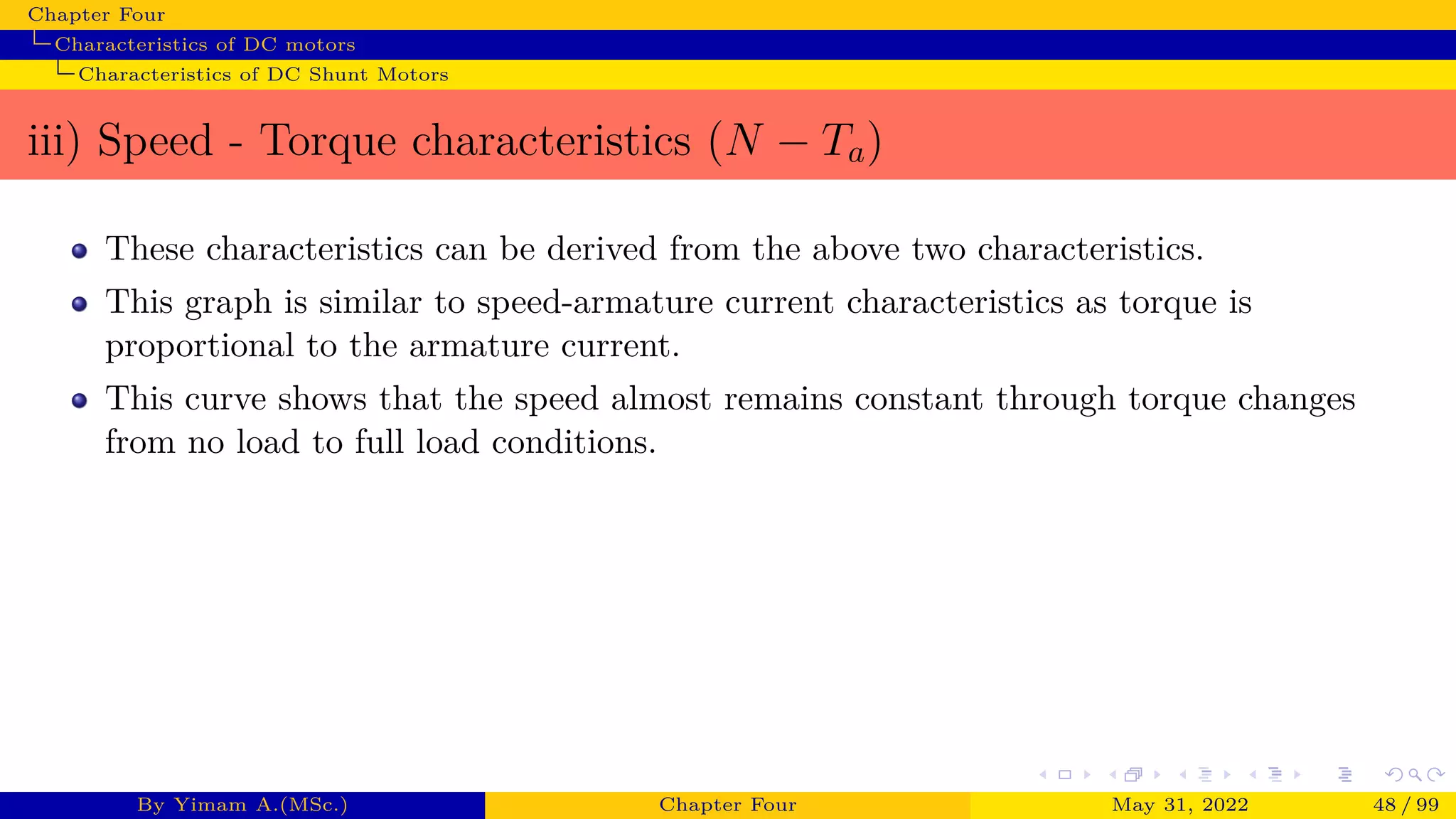 Chapter Four
Characteristics of DC motors
Characteristics of DC Shunt Motors
iii) Speed - Torque characteristics (N − Ta)
These characteristics can be derived from the above two characteristics.
This graph is similar to speed-armature current characteristics as torque is
proportional to the armature current.
This curve shows that the speed almost remains constant through torque changes
from no load to full load conditions.
By Yimam A.(MSc.) Chapter Four May 31, 2022 48 / 99
 