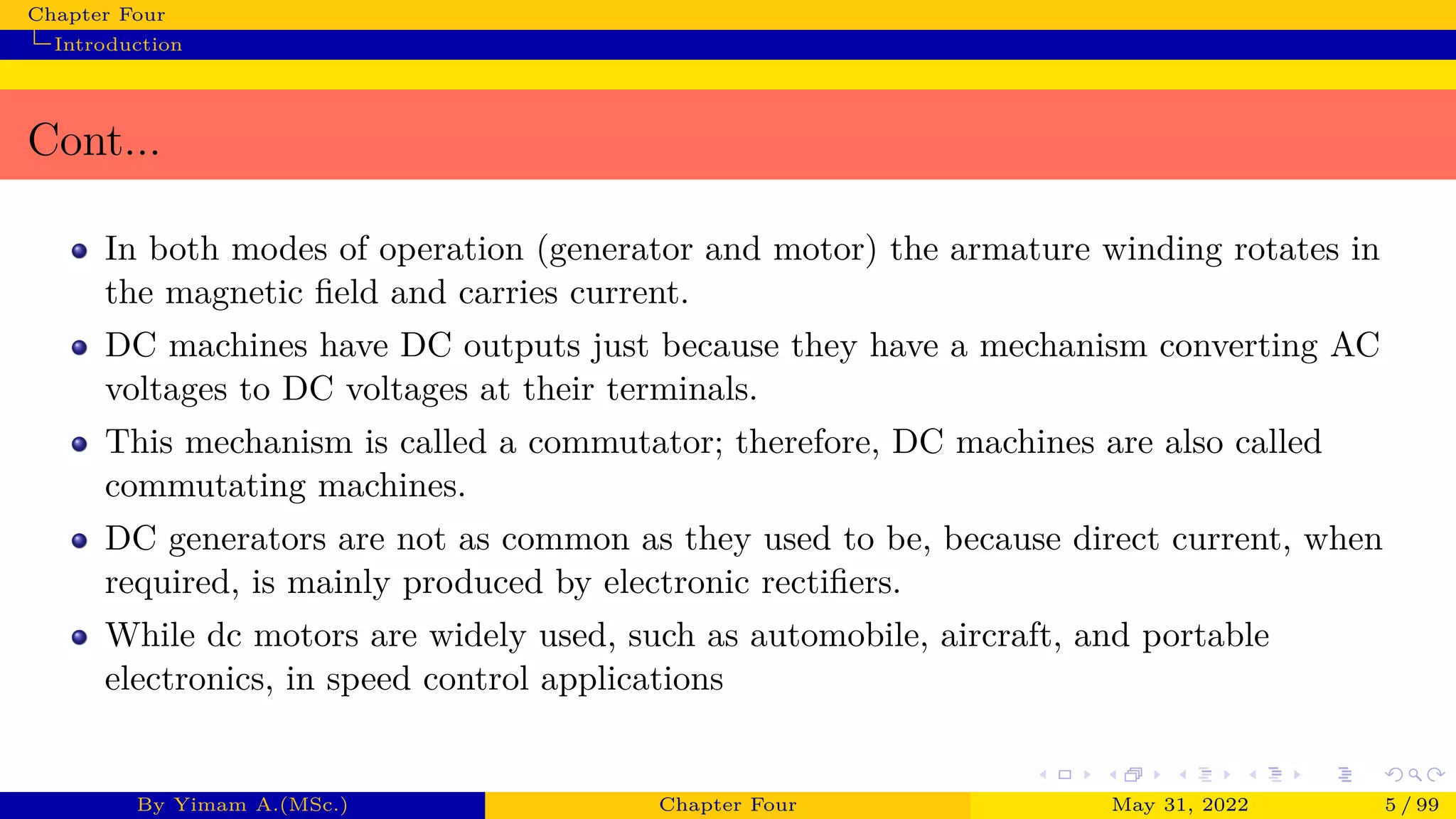 Chapter Four
Introduction
Cont...
In both modes of operation (generator and motor) the armature winding rotates in
the magnetic field and carries current.
DC machines have DC outputs just because they have a mechanism converting AC
voltages to DC voltages at their terminals.
This mechanism is called a commutator; therefore, DC machines are also called
commutating machines.
DC generators are not as common as they used to be, because direct current, when
required, is mainly produced by electronic rectifiers.
While dc motors are widely used, such as automobile, aircraft, and portable
electronics, in speed control applications
By Yimam A.(MSc.) Chapter Four May 31, 2022 5 / 99
 