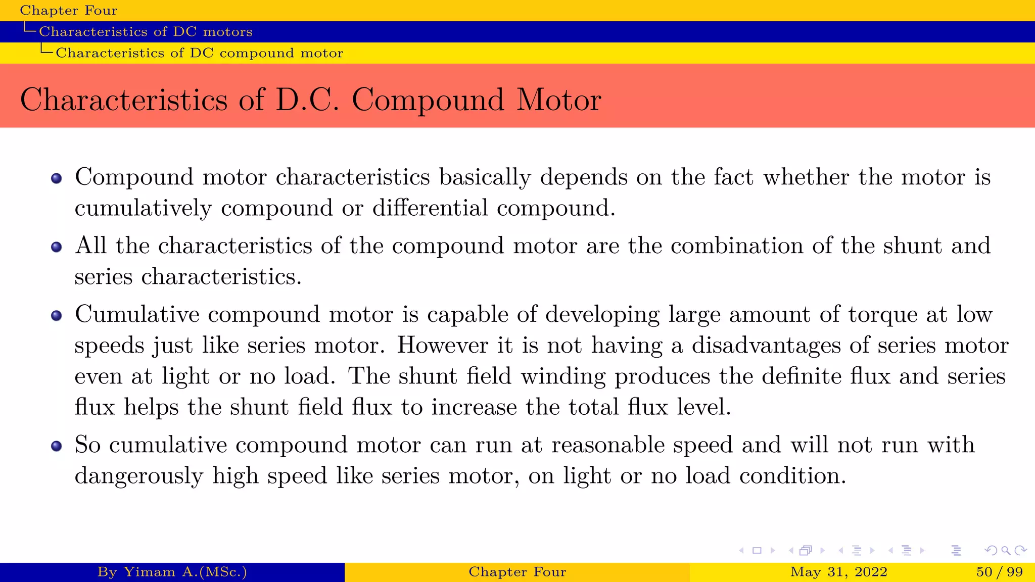 Chapter Four
Characteristics of DC motors
Characteristics of DC compound motor
Characteristics of D.C. Compound Motor
Compound motor characteristics basically depends on the fact whether the motor is
cumulatively compound or differential compound.
All the characteristics of the compound motor are the combination of the shunt and
series characteristics.
Cumulative compound motor is capable of developing large amount of torque at low
speeds just like series motor. However it is not having a disadvantages of series motor
even at light or no load. The shunt field winding produces the definite flux and series
flux helps the shunt field flux to increase the total flux level.
So cumulative compound motor can run at reasonable speed and will not run with
dangerously high speed like series motor, on light or no load condition.
By Yimam A.(MSc.) Chapter Four May 31, 2022 50 / 99
 