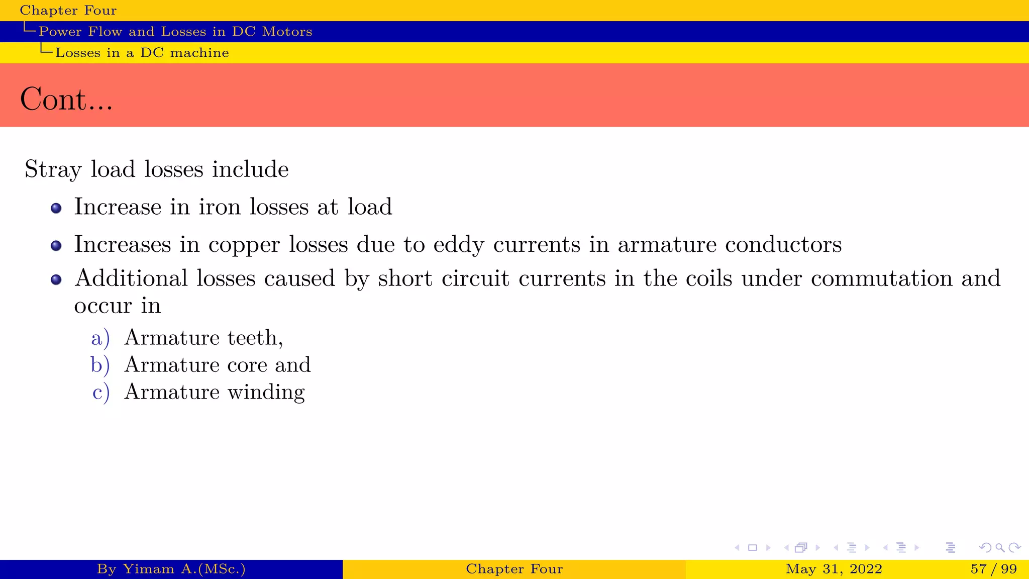 Chapter Four
Power Flow and Losses in DC Motors
Losses in a DC machine
Cont...
Stray load losses include
Increase in iron losses at load
Increases in copper losses due to eddy currents in armature conductors
Additional losses caused by short circuit currents in the coils under commutation and
occur in
a) Armature teeth,
b) Armature core and
c) Armature winding
By Yimam A.(MSc.) Chapter Four May 31, 2022 57 / 99
 