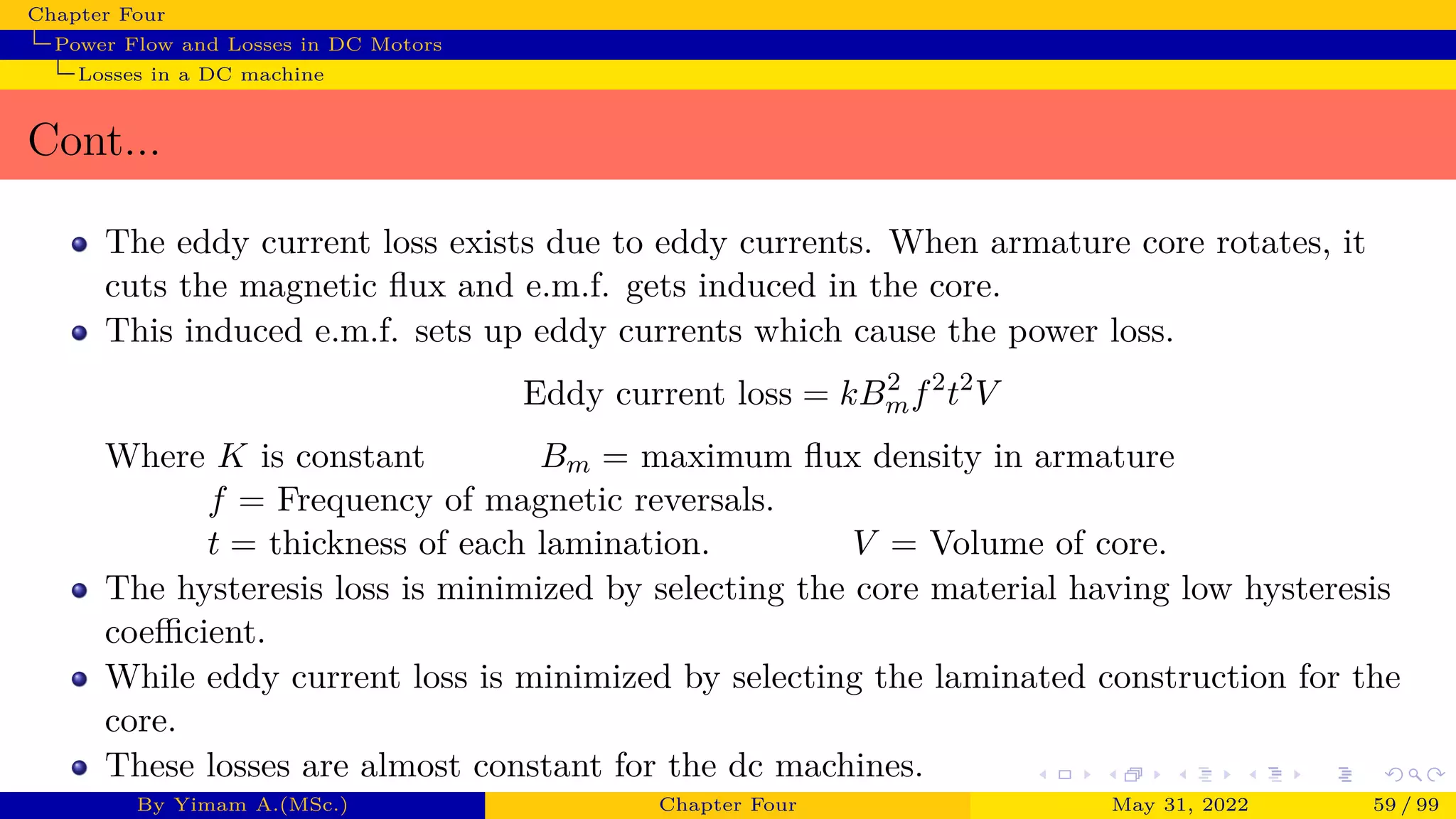 Chapter Four
Power Flow and Losses in DC Motors
Losses in a DC machine
Cont...
The eddy current loss exists due to eddy currents. When armature core rotates, it
cuts the magnetic flux and e.m.f. gets induced in the core.
This induced e.m.f. sets up eddy currents which cause the power loss.
Eddy current loss = kB2
mf2
t2
V
Where K is constant Bm = maximum flux density in armature
f = Frequency of magnetic reversals.
t = thickness of each lamination. V = Volume of core.
The hysteresis loss is minimized by selecting the core material having low hysteresis
coefficient.
While eddy current loss is minimized by selecting the laminated construction for the
core.
These losses are almost constant for the dc machines.
By Yimam A.(MSc.) Chapter Four May 31, 2022 59 / 99
 