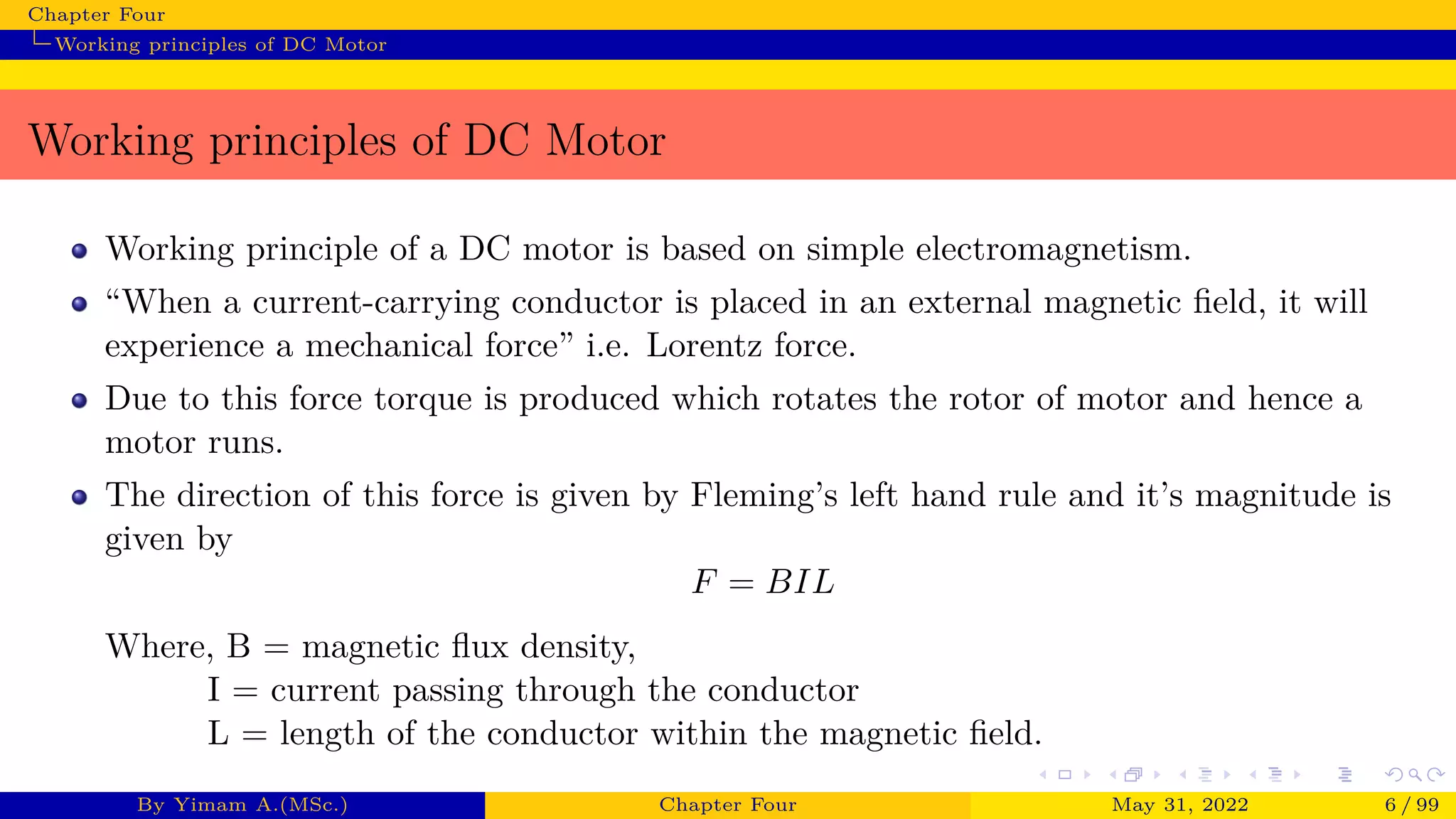 Chapter Four
Working principles of DC Motor
Working principles of DC Motor
Working principle of a DC motor is based on simple electromagnetism.
“When a current-carrying conductor is placed in an external magnetic field, it will
experience a mechanical force” i.e. Lorentz force.
Due to this force torque is produced which rotates the rotor of motor and hence a
motor runs.
The direction of this force is given by Fleming’s left hand rule and it’s magnitude is
given by
F = BIL
Where, B = magnetic flux density,
I = current passing through the conductor
L = length of the conductor within the magnetic field.
By Yimam A.(MSc.) Chapter Four May 31, 2022 6 / 99
 