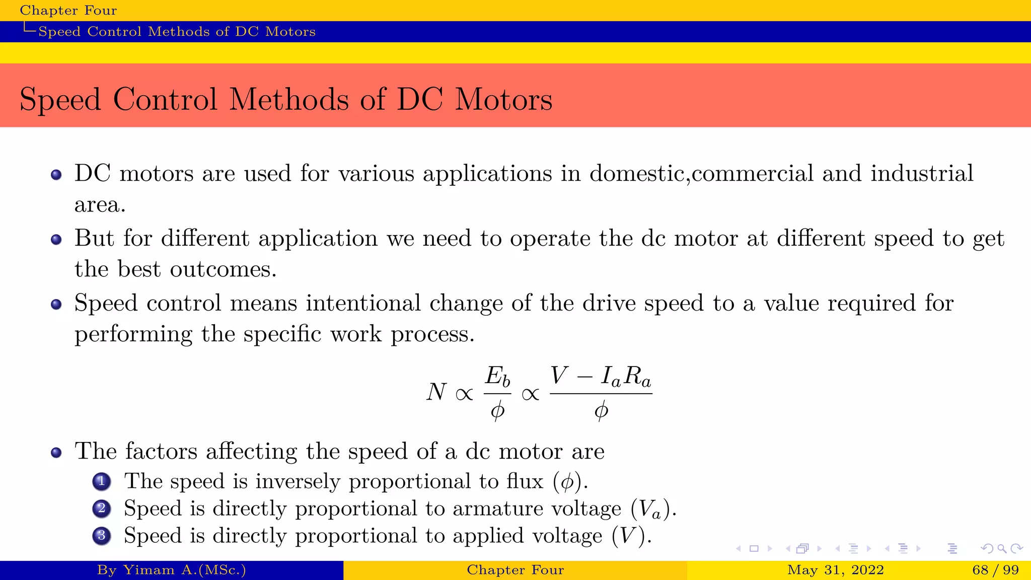 Chapter Four
Speed Control Methods of DC Motors
Speed Control Methods of DC Motors
DC motors are used for various applications in domestic,commercial and industrial
area.
But for different application we need to operate the dc motor at different speed to get
the best outcomes.
Speed control means intentional change of the drive speed to a value required for
performing the specific work process.
N ∝
Eb
ϕ
∝
V − IaRa
ϕ
The factors affecting the speed of a dc motor are
1 The speed is inversely proportional to flux (ϕ).
2 Speed is directly proportional to armature voltage (Va).
3 Speed is directly proportional to applied voltage (V ).
By Yimam A.(MSc.) Chapter Four May 31, 2022 68 / 99
 