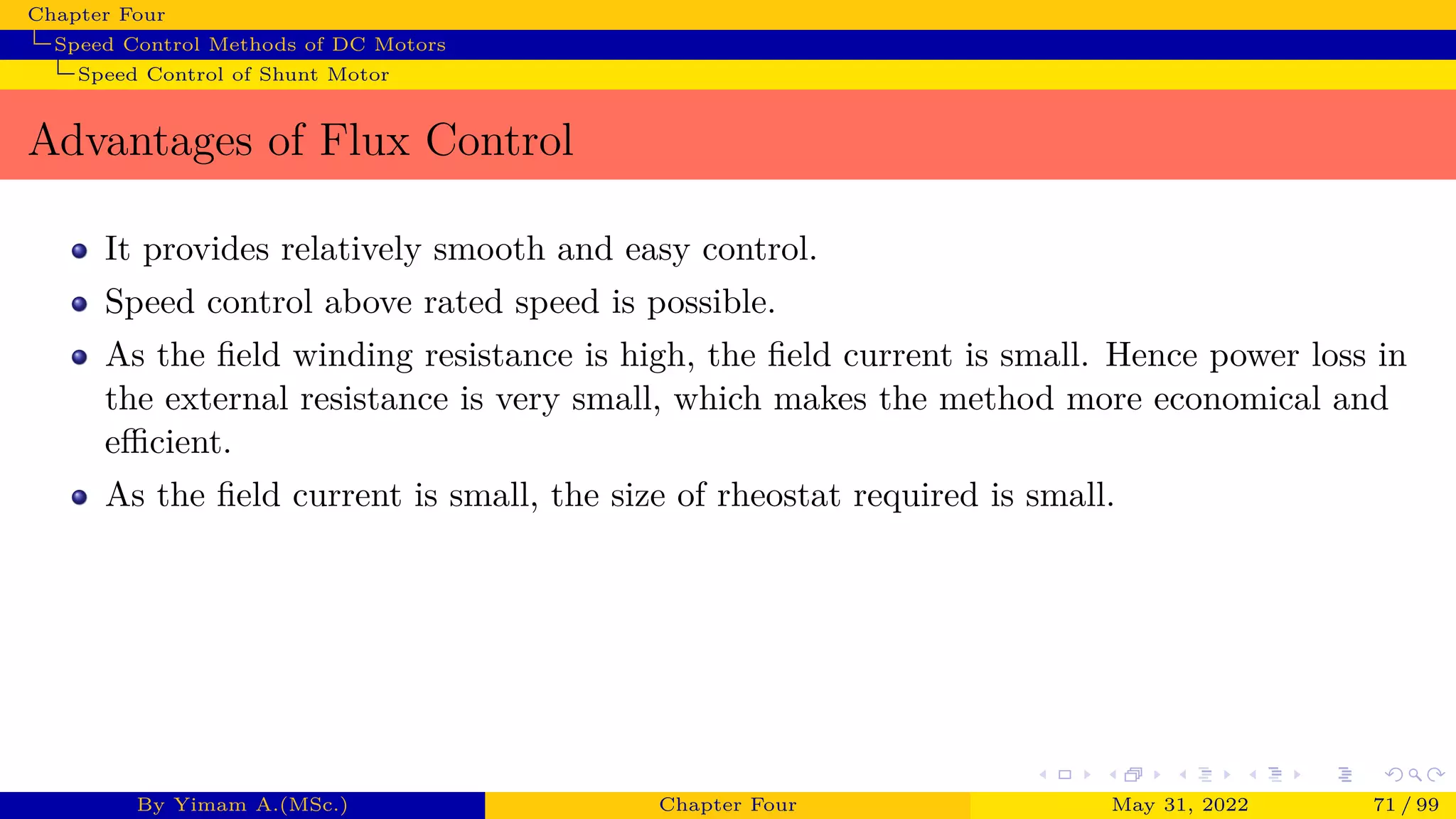 Chapter Four
Speed Control Methods of DC Motors
Speed Control of Shunt Motor
Advantages of Flux Control
It provides relatively smooth and easy control.
Speed control above rated speed is possible.
As the field winding resistance is high, the field current is small. Hence power loss in
the external resistance is very small, which makes the method more economical and
efficient.
As the field current is small, the size of rheostat required is small.
By Yimam A.(MSc.) Chapter Four May 31, 2022 71 / 99
 