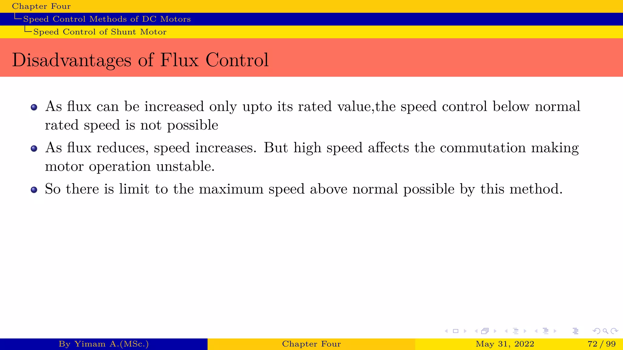 Chapter Four
Speed Control Methods of DC Motors
Speed Control of Shunt Motor
Disadvantages of Flux Control
As flux can be increased only upto its rated value,the speed control below normal
rated speed is not possible
As flux reduces, speed increases. But high speed affects the commutation making
motor operation unstable.
So there is limit to the maximum speed above normal possible by this method.
By Yimam A.(MSc.) Chapter Four May 31, 2022 72 / 99
 