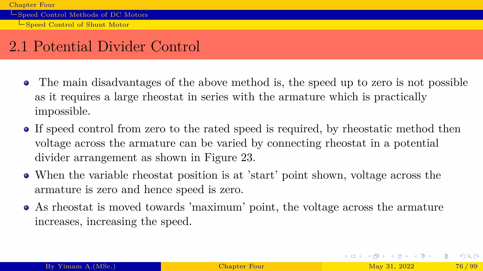 Chapter Four
Speed Control Methods of DC Motors
Speed Control of Shunt Motor
2.1 Potential Divider Control
The main disadvantages of the above method is, the speed up to zero is not possible
as it requires a large rheostat in series with the armature which is practically
impossible.
If speed control from zero to the rated speed is required, by rheostatic method then
voltage across the armature can be varied by connecting rheostat in a potential
divider arrangement as shown in Figure 23.
When the variable rheostat position is at ’start’ point shown, voltage across the
armature is zero and hence speed is zero.
As rheostat is moved towards ’maximum’ point, the voltage across the armature
increases, increasing the speed.
By Yimam A.(MSc.) Chapter Four May 31, 2022 76 / 99
 