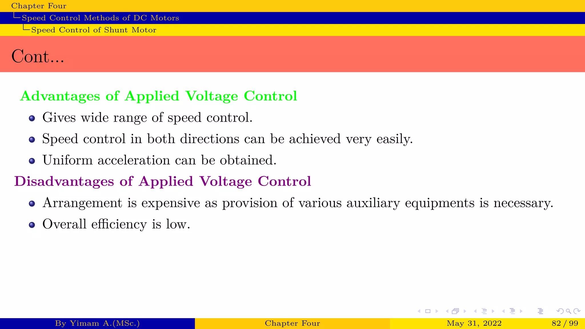 Chapter Four
Speed Control Methods of DC Motors
Speed Control of Shunt Motor
Cont...
Advantages of Applied Voltage Control
Gives wide range of speed control.
Speed control in both directions can be achieved very easily.
Uniform acceleration can be obtained.
Disadvantages of Applied Voltage Control
Arrangement is expensive as provision of various auxiliary equipments is necessary.
Overall efficiency is low.
By Yimam A.(MSc.) Chapter Four May 31, 2022 82 / 99
 