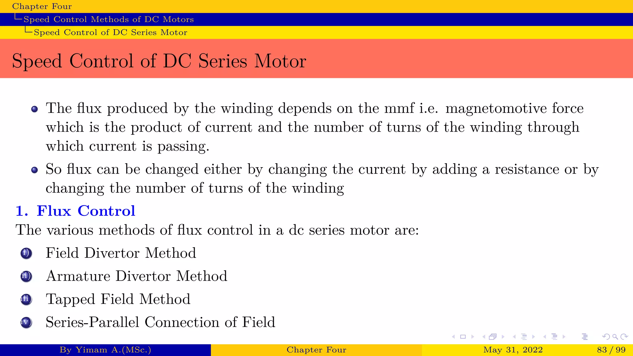 Chapter Four
Speed Control Methods of DC Motors
Speed Control of DC Series Motor
Speed Control of DC Series Motor
The flux produced by the winding depends on the mmf i.e. magnetomotive force
which is the product of current and the number of turns of the winding through
which current is passing.
So flux can be changed either by changing the current by adding a resistance or by
changing the number of turns of the winding
1. Flux Control
The various methods of flux control in a dc series motor are:
i) Field Divertor Method
ii) Armature Divertor Method
iii) Tapped Field Method
iv) Series-Parallel Connection of Field
By Yimam A.(MSc.) Chapter Four May 31, 2022 83 / 99
 
