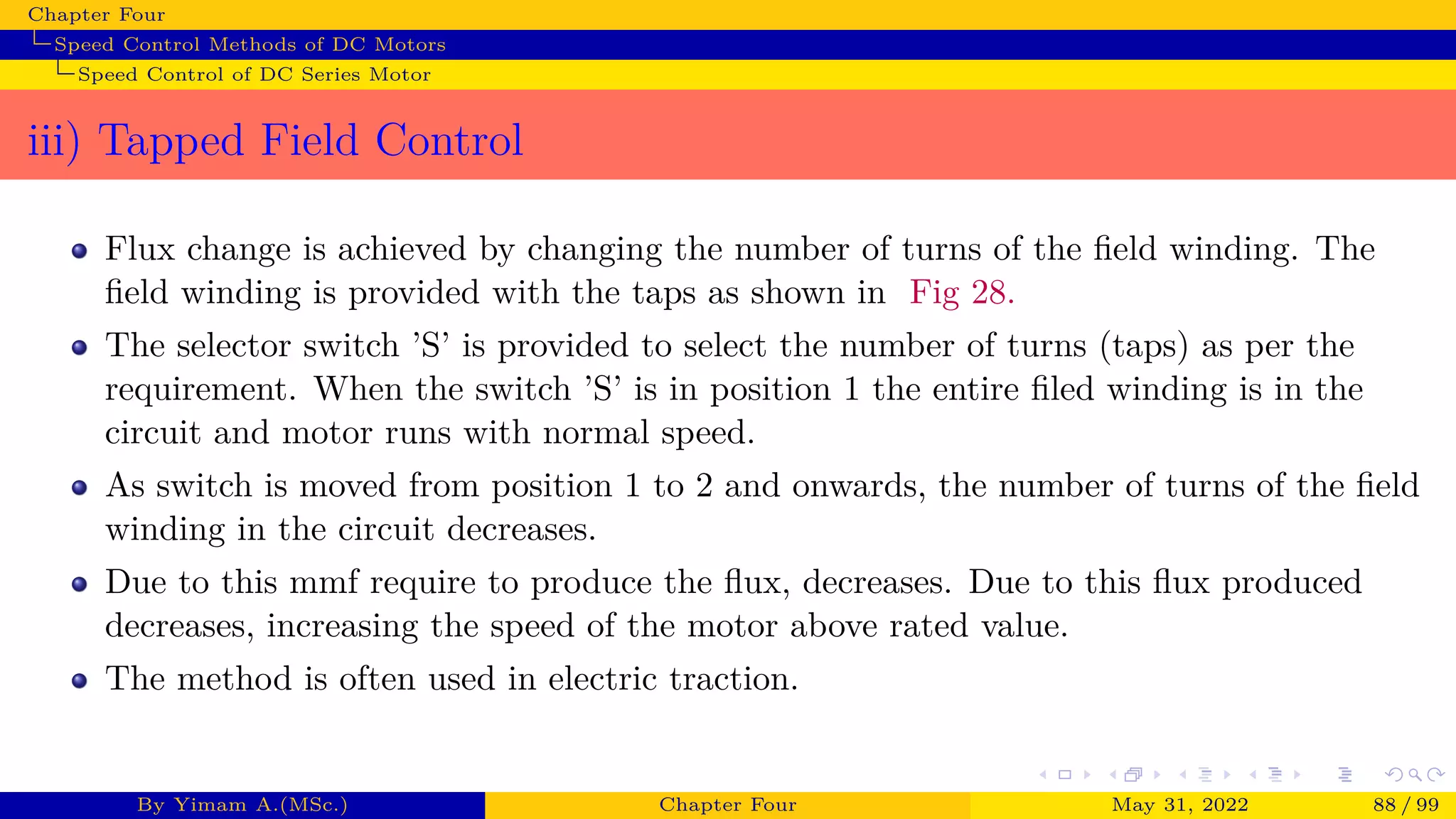 Chapter Four
Speed Control Methods of DC Motors
Speed Control of DC Series Motor
iii) Tapped Field Control
Flux change is achieved by changing the number of turns of the field winding. The
field winding is provided with the taps as shown in Fig 28.
The selector switch ’S’ is provided to select the number of turns (taps) as per the
requirement. When the switch ’S’ is in position 1 the entire filed winding is in the
circuit and motor runs with normal speed.
As switch is moved from position 1 to 2 and onwards, the number of turns of the field
winding in the circuit decreases.
Due to this mmf require to produce the flux, decreases. Due to this flux produced
decreases, increasing the speed of the motor above rated value.
The method is often used in electric traction.
By Yimam A.(MSc.) Chapter Four May 31, 2022 88 / 99
 