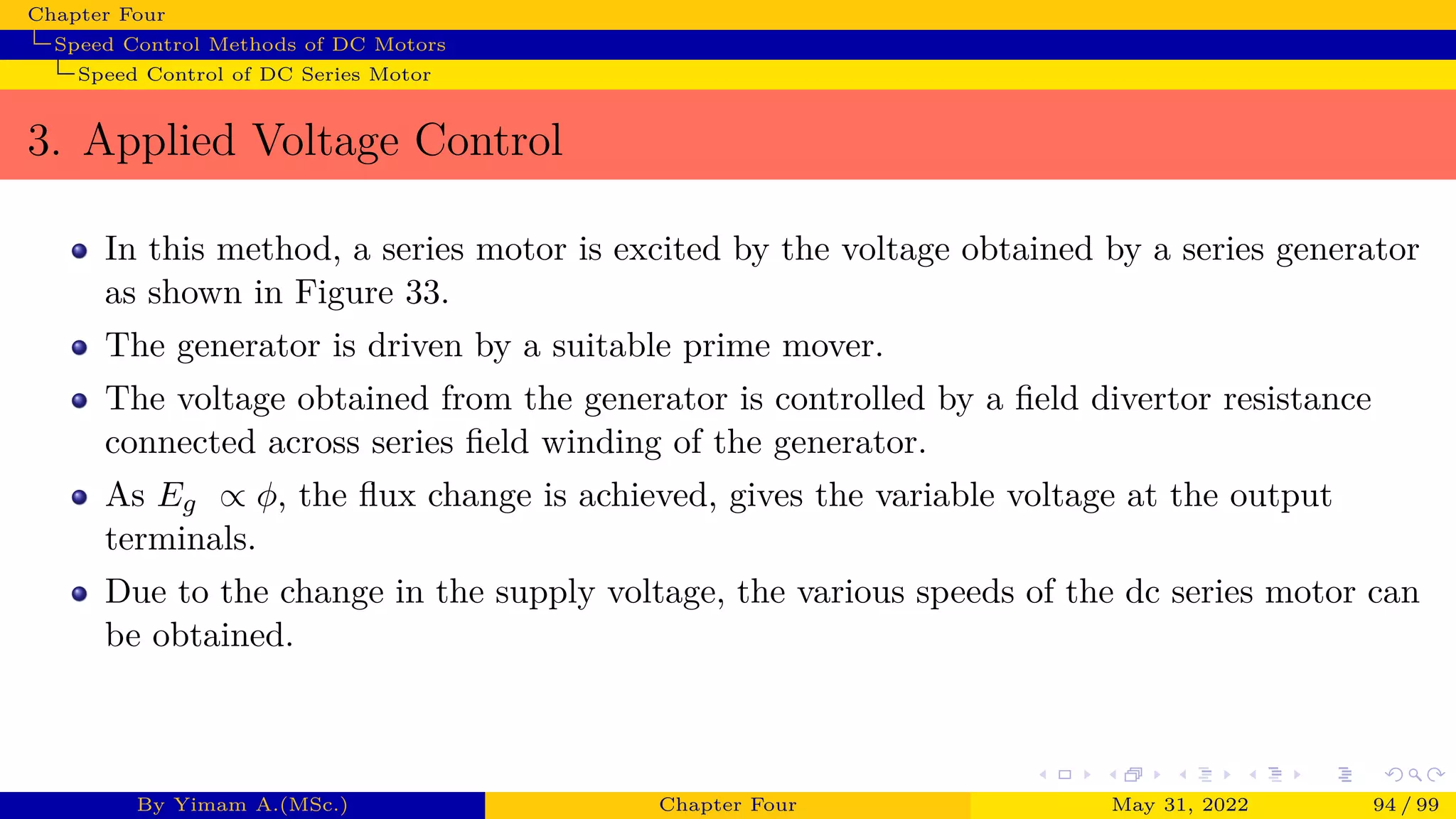 Chapter Four
Speed Control Methods of DC Motors
Speed Control of DC Series Motor
3. Applied Voltage Control
In this method, a series motor is excited by the voltage obtained by a series generator
as shown in Figure 33.
The generator is driven by a suitable prime mover.
The voltage obtained from the generator is controlled by a field divertor resistance
connected across series field winding of the generator.
As Eg ∝ ϕ, the flux change is achieved, gives the variable voltage at the output
terminals.
Due to the change in the supply voltage, the various speeds of the dc series motor can
be obtained.
By Yimam A.(MSc.) Chapter Four May 31, 2022 94 / 99
 