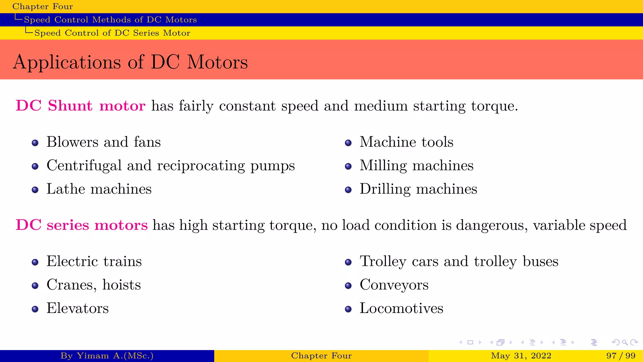 Chapter Four
Speed Control Methods of DC Motors
Speed Control of DC Series Motor
Applications of DC Motors
DC Shunt motor has fairly constant speed and medium starting torque.
Blowers and fans
Centrifugal and reciprocating pumps
Lathe machines
Machine tools
Milling machines
Drilling machines
DC series motors has high starting torque, no load condition is dangerous, variable speed
Electric trains
Cranes, hoists
Elevators
Trolley cars and trolley buses
Conveyors
Locomotives
By Yimam A.(MSc.) Chapter Four May 31, 2022 97 / 99
 