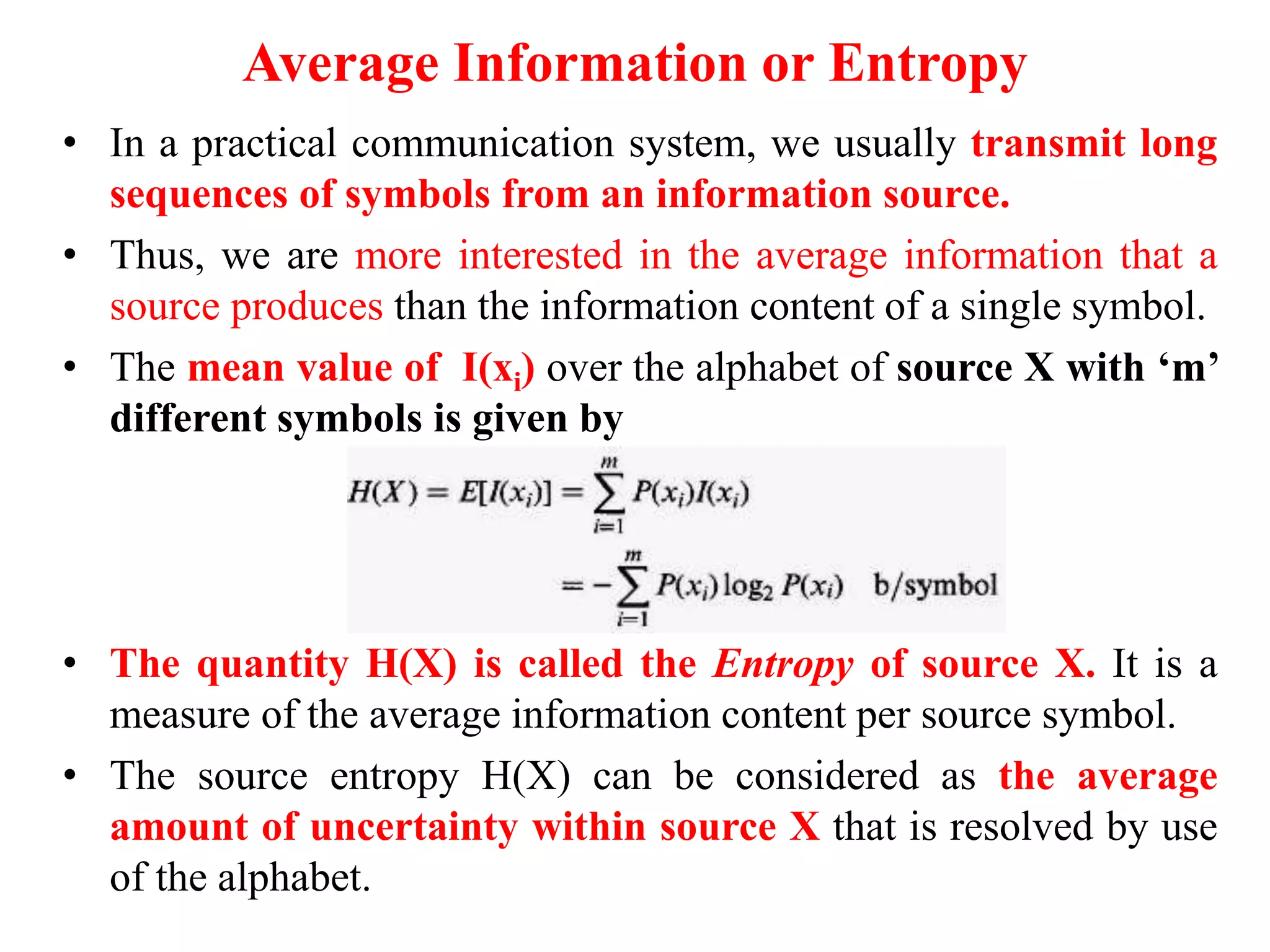 Average Information or Entropy
• In a practical communication system, we usually transmit long
sequences of symbols from an information source.
• Thus, we are more interested in the average information that a
source produces than the information content of a single symbol.
• The mean value of I(xi) over the alphabet of source X with ‘m’
different symbols is given by
• The quantity H(X) is called the Entropy of source X. It is a
measure of the average information content per source symbol.
• The source entropy H(X) can be considered as the average
amount of uncertainty within source X that is resolved by use
of the alphabet.
 