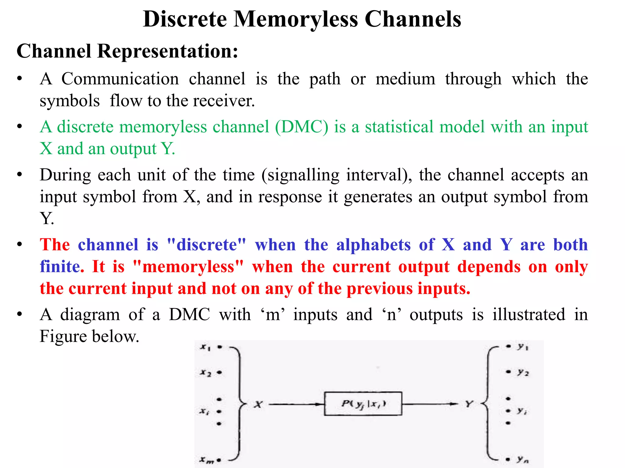 Discrete Memoryless Channels
Channel Representation:
• A Communication channel is the path or medium through which the
symbols flow to the receiver.
• A discrete memoryless channel (DMC) is a statistical model with an input
X and an output Y.
• During each unit of the time (signalling interval), the channel accepts an
input symbol from X, and in response it generates an output symbol from
Y.
• The channel is "discrete" when the alphabets of X and Y are both
finite. It is "memoryless" when the current output depends on only
the current input and not on any of the previous inputs.
• A diagram of a DMC with ‘m’ inputs and ‘n’ outputs is illustrated in
Figure below.
 