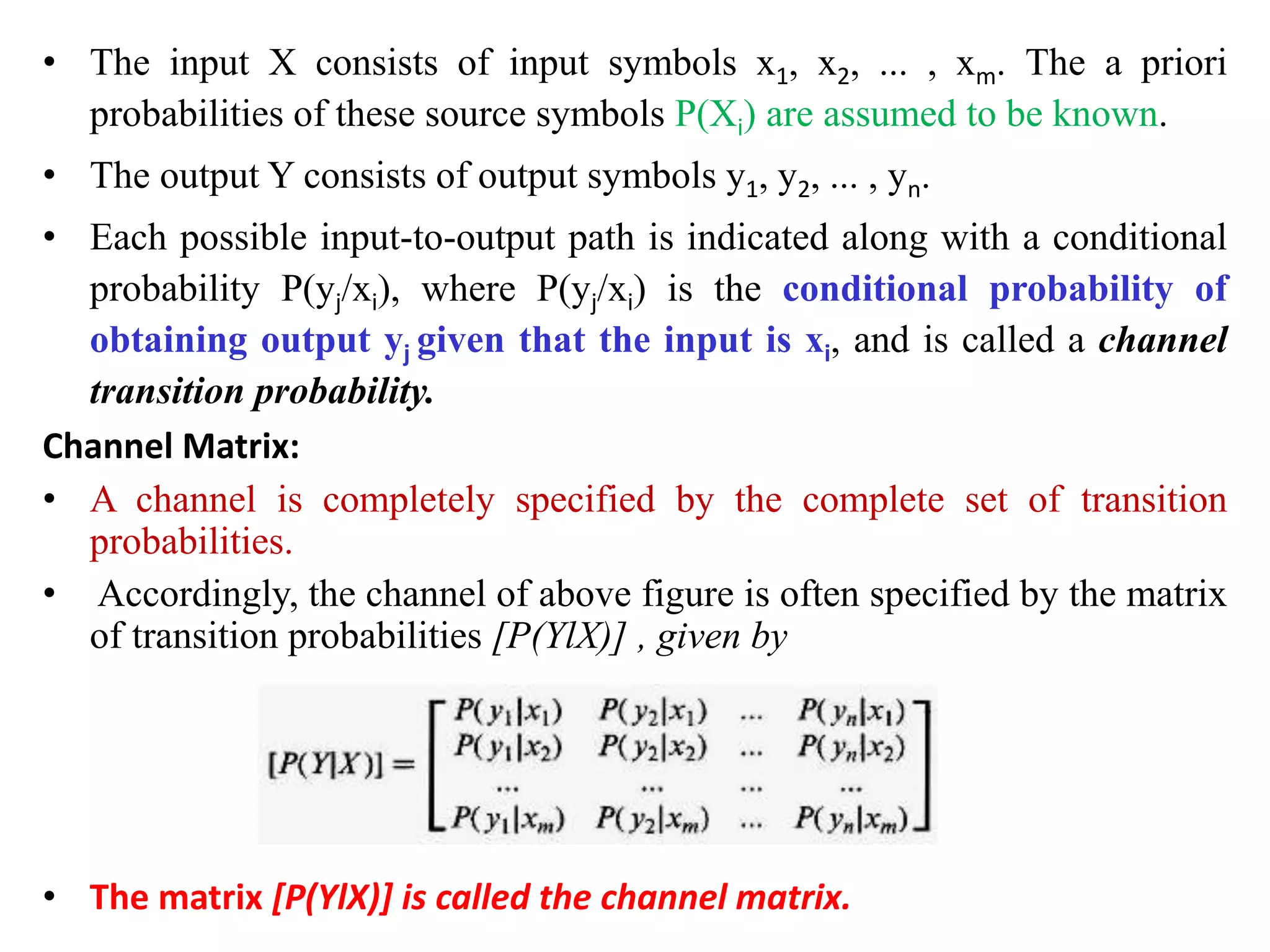 • The input X consists of input symbols x1, x2, ... , xm. The a priori
probabilities of these source symbols P(Xi) are assumed to be known.
• The output Y consists of output symbols y1, y2, ... , yn.
• Each possible input-to-output path is indicated along with a conditional
probability P(yj/xi), where P(yj/xi) is the conditional probability of
obtaining output yj given that the input is xi, and is called a channel
transition probability.
Channel Matrix:
• A channel is completely specified by the complete set of transition
probabilities.
• Accordingly, the channel of above figure is often specified by the matrix
of transition probabilities [P(YlX)] , given by
• The matrix [P(YlX)] is called the channel matrix.
 