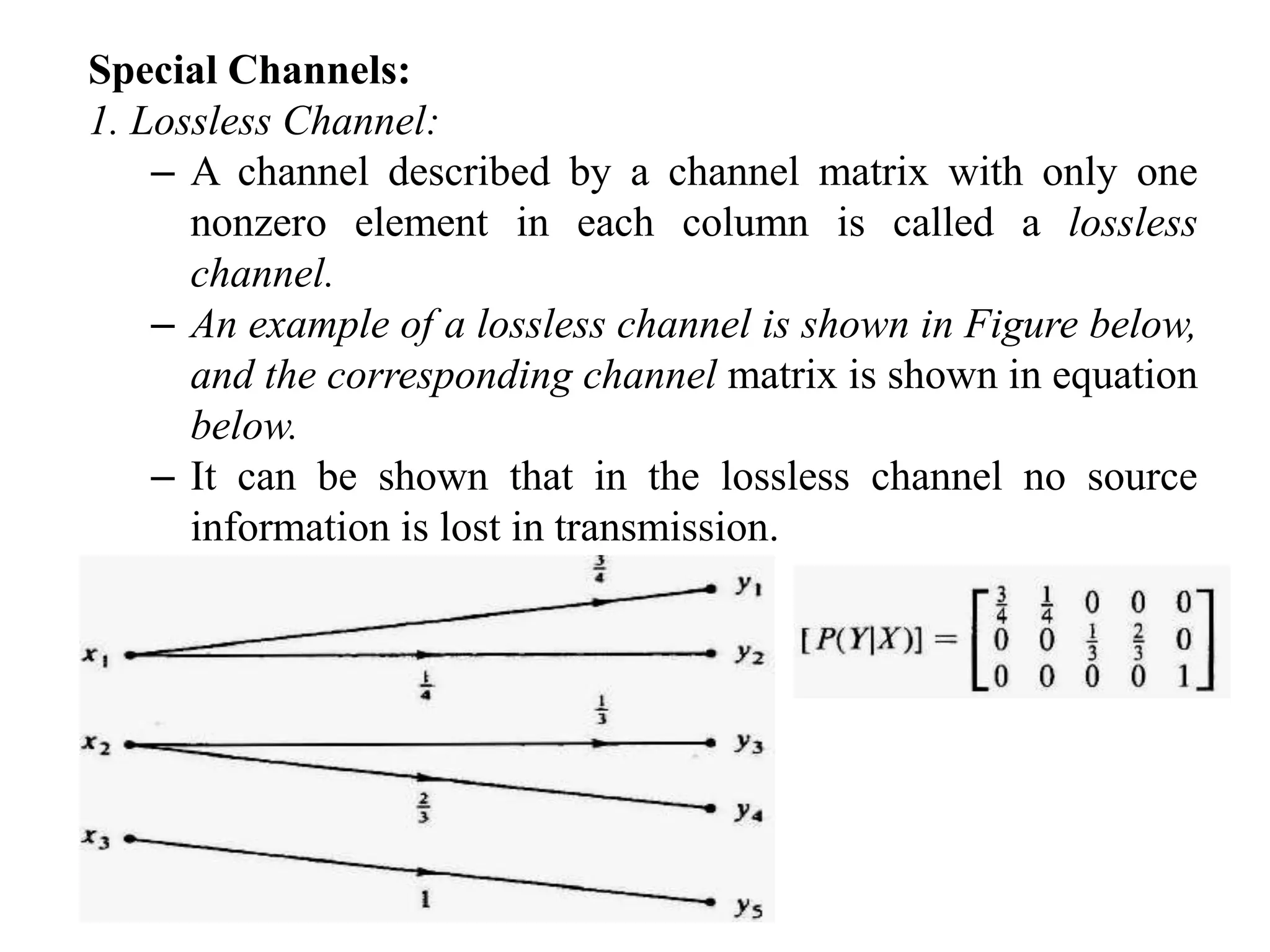 Special Channels:
1. Lossless Channel:
– A channel described by a channel matrix with only one
nonzero element in each column is called a lossless
channel.
– An example of a lossless channel is shown in Figure below,
and the corresponding channel matrix is shown in equation
below.
– It can be shown that in the lossless channel no source
information is lost in transmission.
 