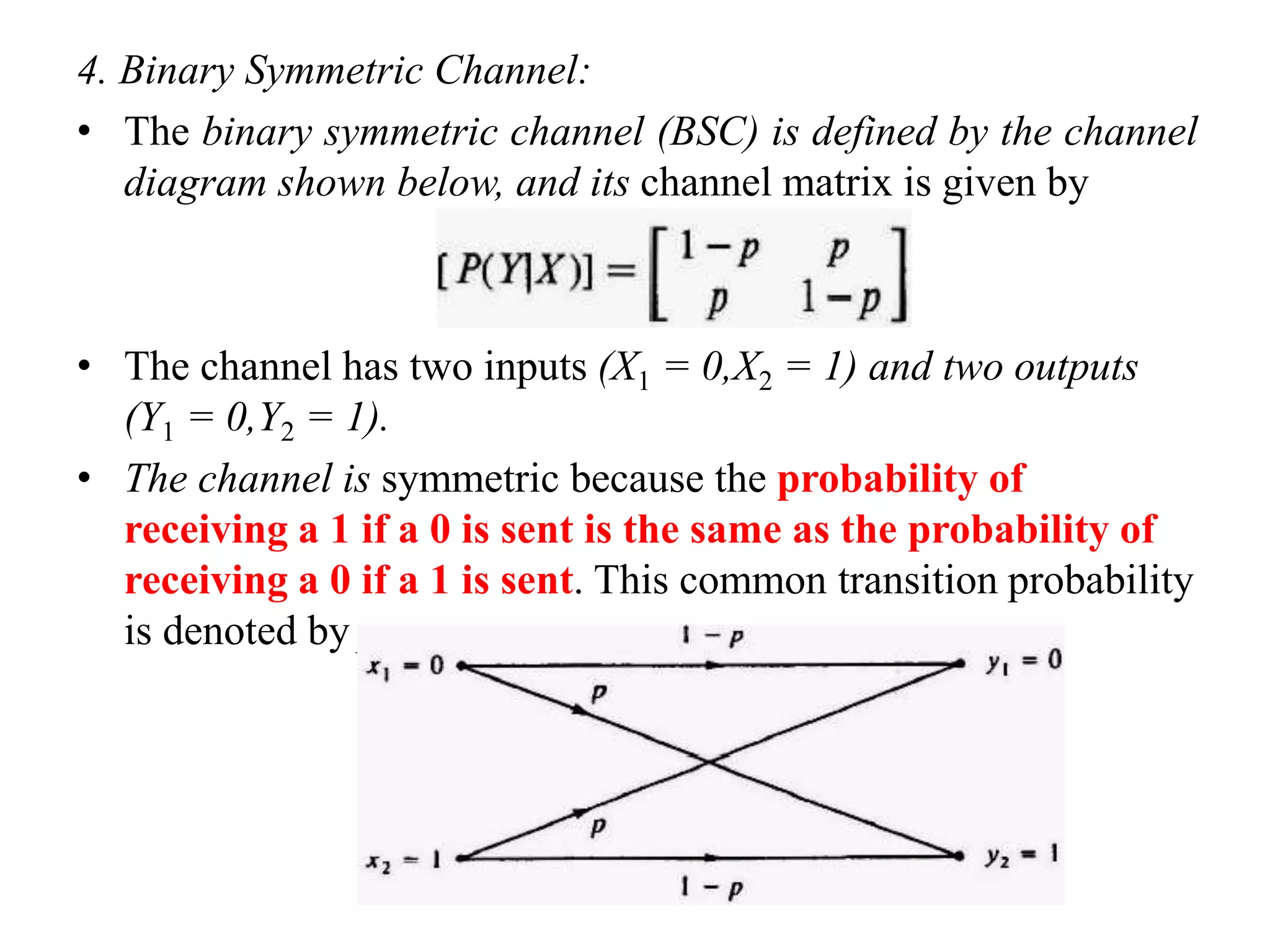 4. Binary Symmetric Channel:
• The binary symmetric channel (BSC) is defined by the channel
diagram shown below, and its channel matrix is given by
• The channel has two inputs (X1 = 0,X2 = 1) and two outputs
(Y1 = 0,Y2 = 1).
• The channel is symmetric because the probability of
receiving a 1 if a 0 is sent is the same as the probability of
receiving a 0 if a 1 is sent. This common transition probability
is denoted by p.
 