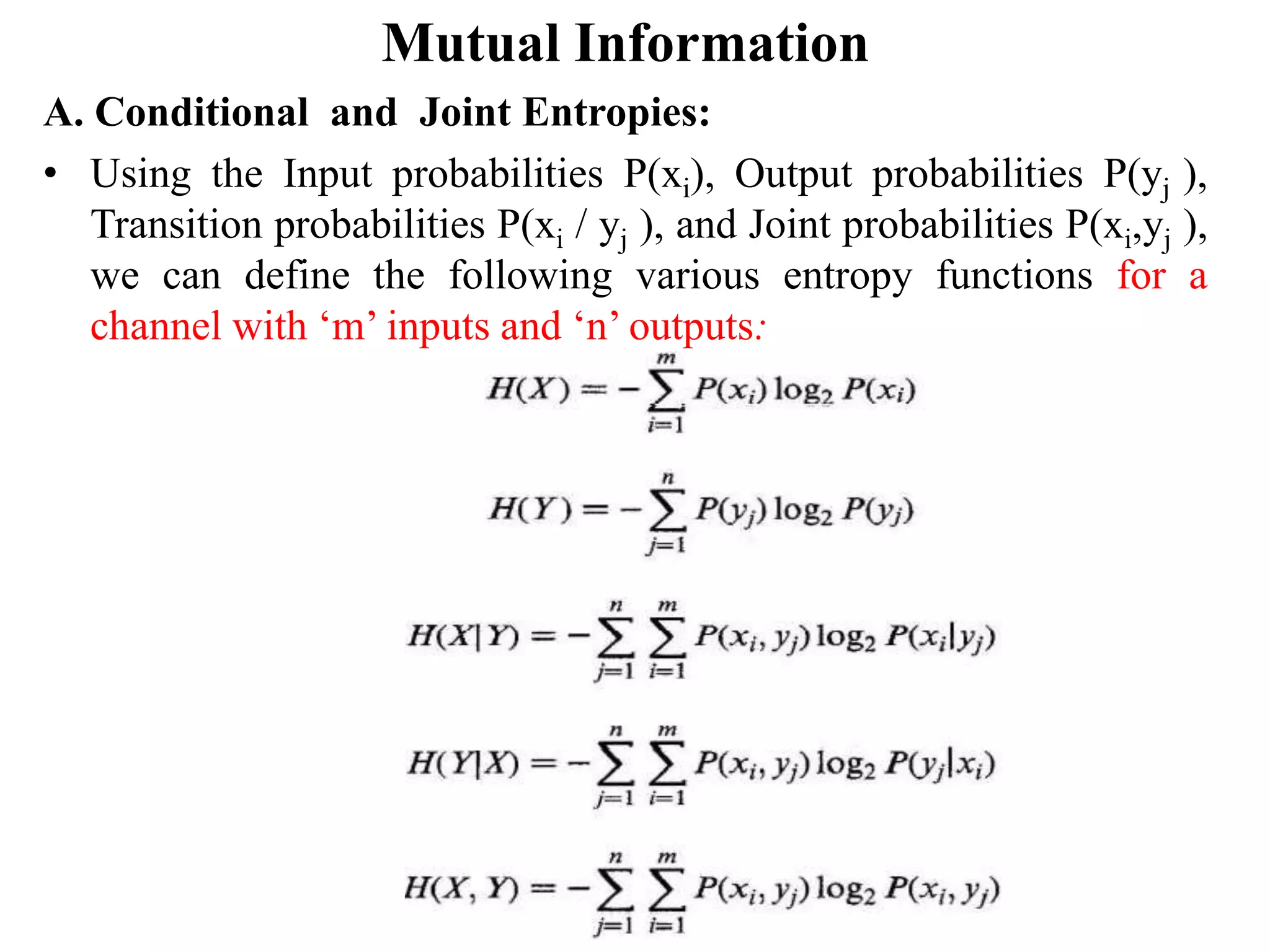 Mutual Information
A. Conditional and Joint Entropies:
• Using the Input probabilities P(xi), Output probabilities P(yj ),
Transition probabilities P(xi / yj ), and Joint probabilities P(xi,yj ),
we can define the following various entropy functions for a
channel with ‘m’ inputs and ‘n’ outputs:
 