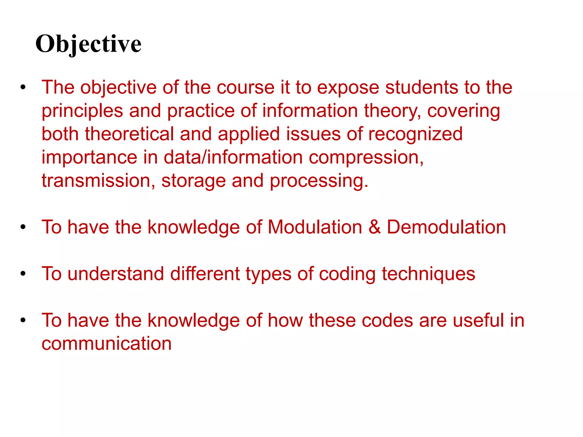 Objective
• The objective of the course it to expose students to the
principles and practice of information theory, covering
both theoretical and applied issues of recognized
importance in data/information compression,
transmission, storage and processing.
• To have the knowledge of Modulation & Demodulation
• To understand different types of coding techniques
• To have the knowledge of how these codes are useful in
communication
 