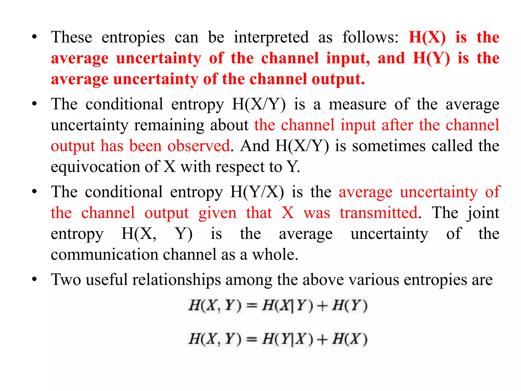 • These entropies can be interpreted as follows: H(X) is the
average uncertainty of the channel input, and H(Y) is the
average uncertainty of the channel output.
• The conditional entropy H(X/Y) is a measure of the average
uncertainty remaining about the channel input after the channel
output has been observed. And H(X/Y) is sometimes called the
equivocation of X with respect to Y.
• The conditional entropy H(Y/X) is the average uncertainty of
the channel output given that X was transmitted. The joint
entropy H(X, Y) is the average uncertainty of the
communication channel as a whole.
• Two useful relationships among the above various entropies are
 