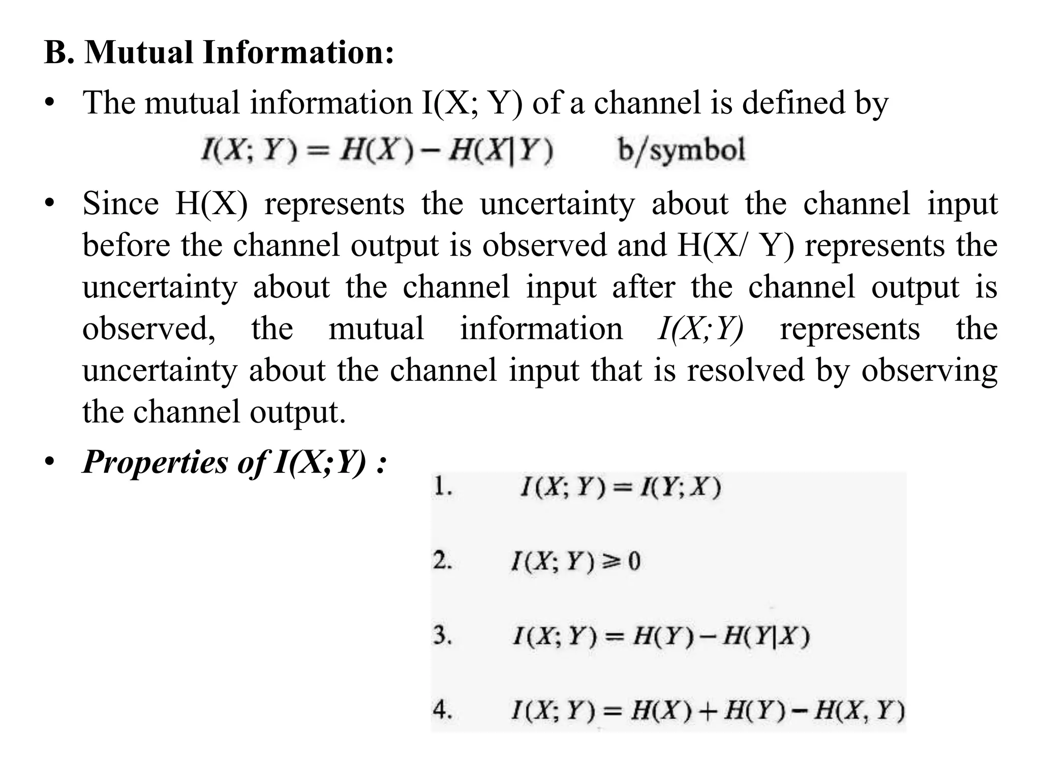 B. Mutual Information:
• The mutual information I(X; Y) of a channel is defined by
• Since H(X) represents the uncertainty about the channel input
before the channel output is observed and H(X/ Y) represents the
uncertainty about the channel input after the channel output is
observed, the mutual information I(X;Y) represents the
uncertainty about the channel input that is resolved by observing
the channel output.
• Properties of I(X;Y) :
 