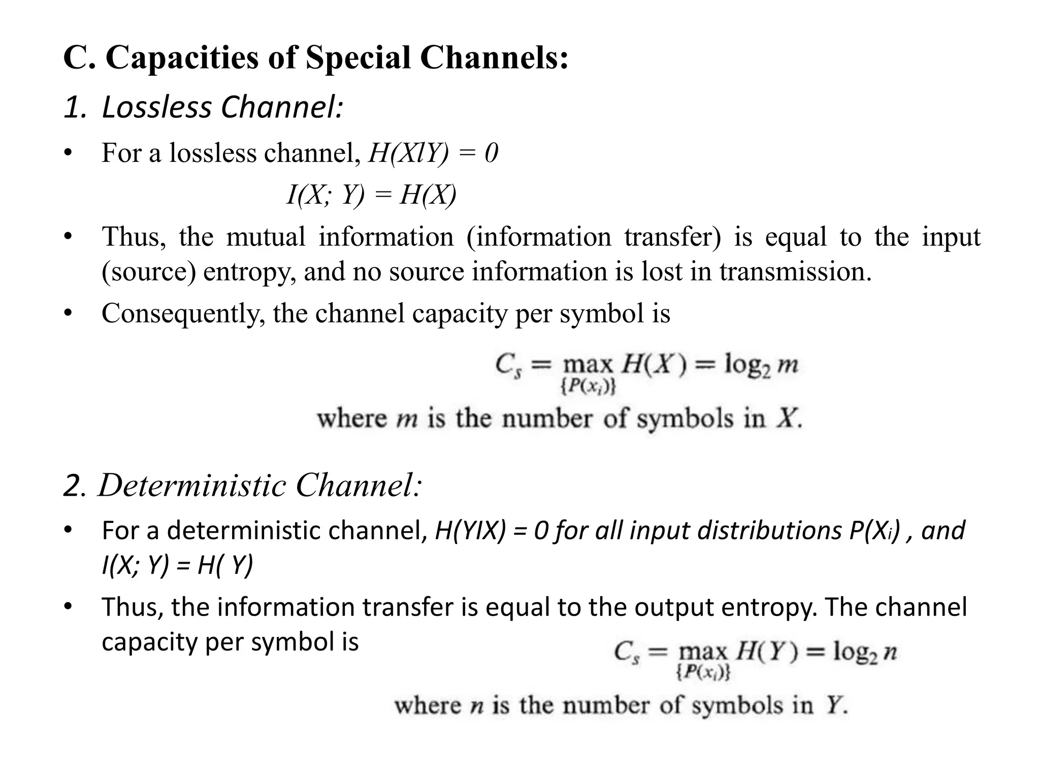C. Capacities of Special Channels:
1. Lossless Channel:
• For a lossless channel, H(XlY) = 0
I(X; Y) = H(X)
• Thus, the mutual information (information transfer) is equal to the input
(source) entropy, and no source information is lost in transmission.
• Consequently, the channel capacity per symbol is
2. Deterministic Channel:
• For a deterministic channel, H(YIX) = 0 for all input distributions P(Xi) , and
I(X; Y) = H( Y)
• Thus, the information transfer is equal to the output entropy. The channel
capacity per symbol is
 