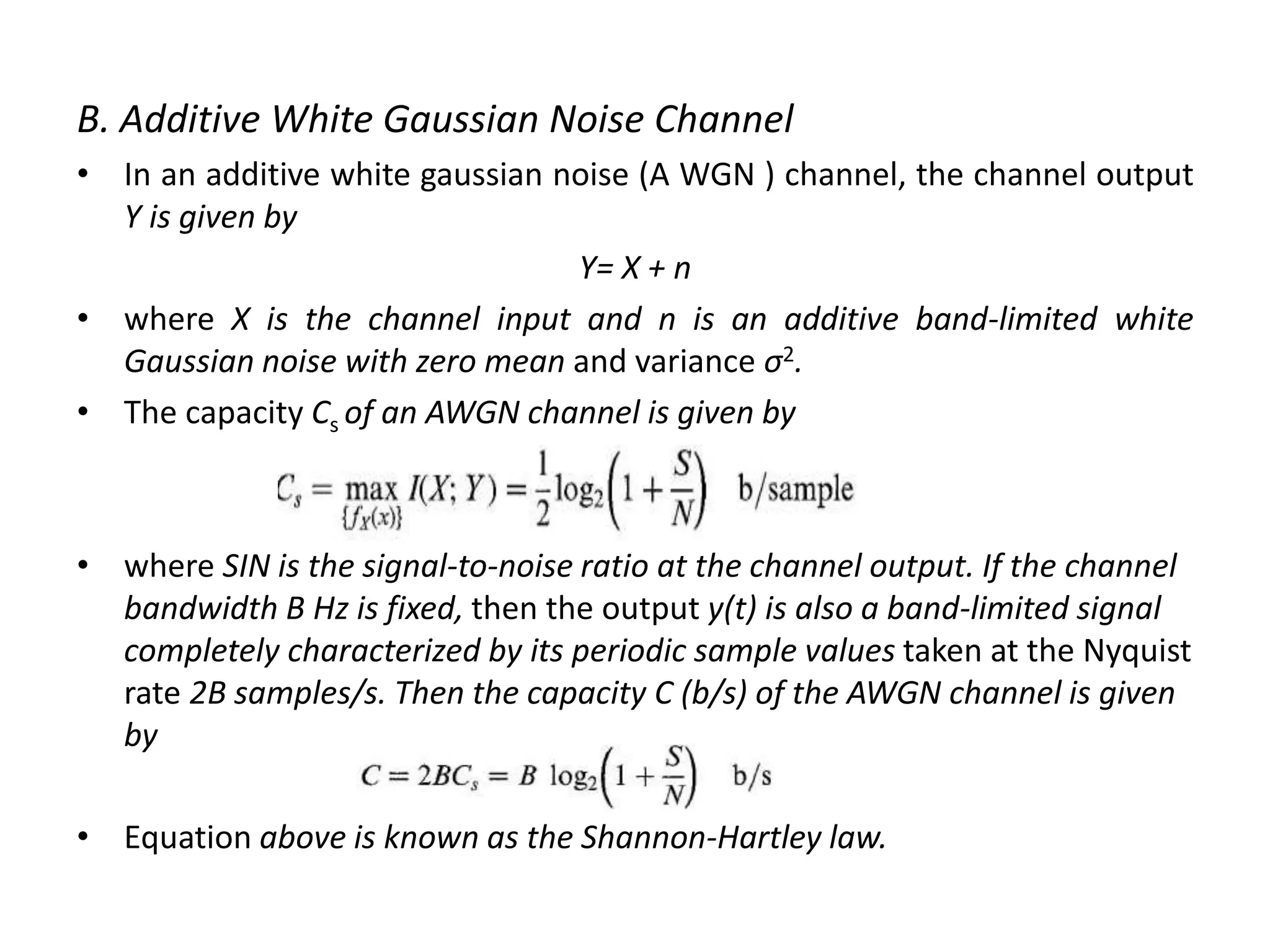 B. Additive White Gaussian Noise Channel
• In an additive white gaussian noise (A WGN ) channel, the channel output
Y is given by
Y= X + n
• where X is the channel input and n is an additive band-limited white
Gaussian noise with zero mean and variance σ2.
• The capacity Cs of an AWGN channel is given by
• where SIN is the signal-to-noise ratio at the channel output. If the channel
bandwidth B Hz is fixed, then the output y(t) is also a band-limited signal
completely characterized by its periodic sample values taken at the Nyquist
rate 2B samples/s. Then the capacity C (b/s) of the AWGN channel is given
by
• Equation above is known as the Shannon-Hartley law.
 