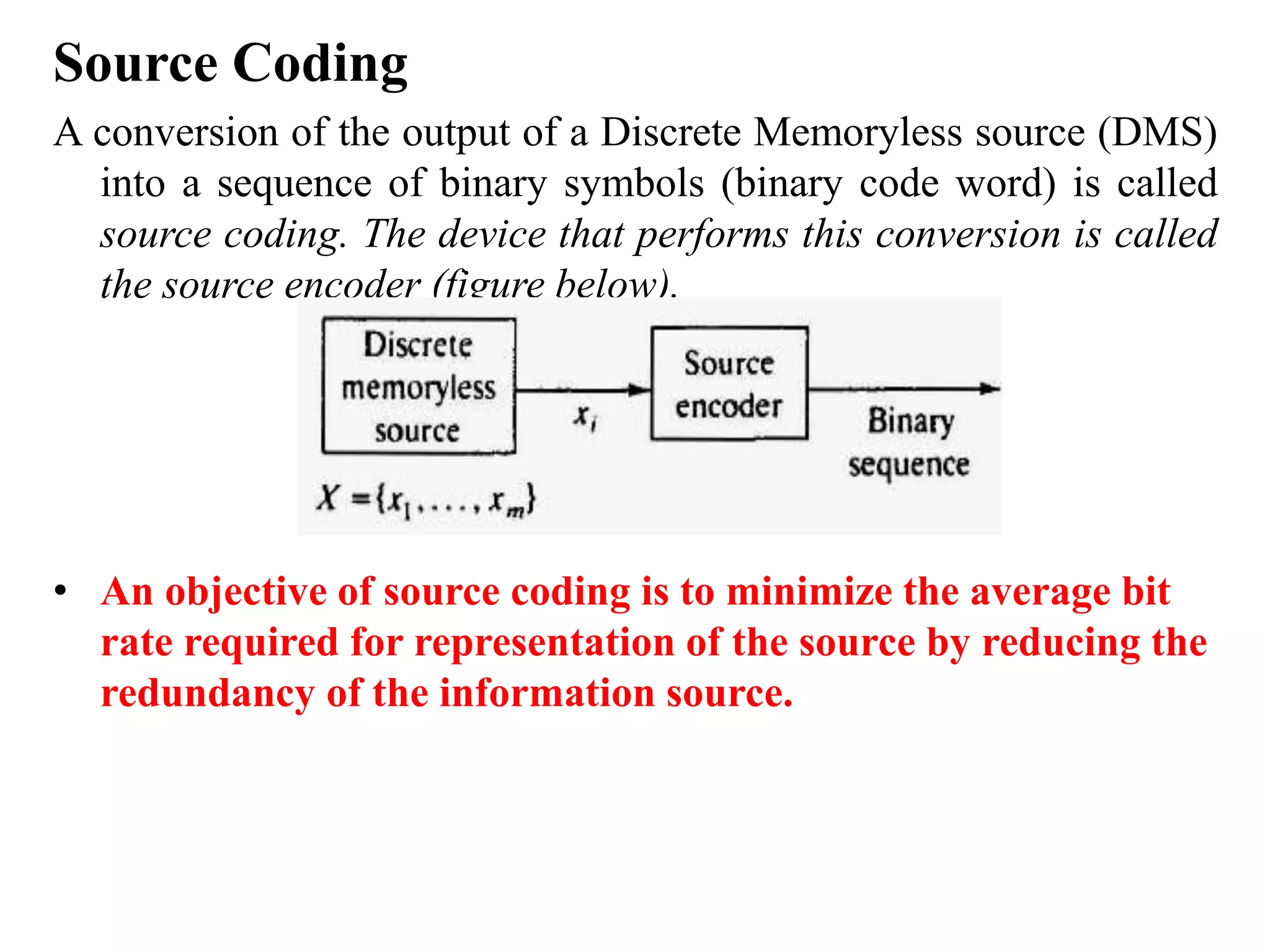 Source Coding
A conversion of the output of a Discrete Memoryless source (DMS)
into a sequence of binary symbols (binary code word) is called
source coding. The device that performs this conversion is called
the source encoder (figure below).
• An objective of source coding is to minimize the average bit
rate required for representation of the source by reducing the
redundancy of the information source.
 