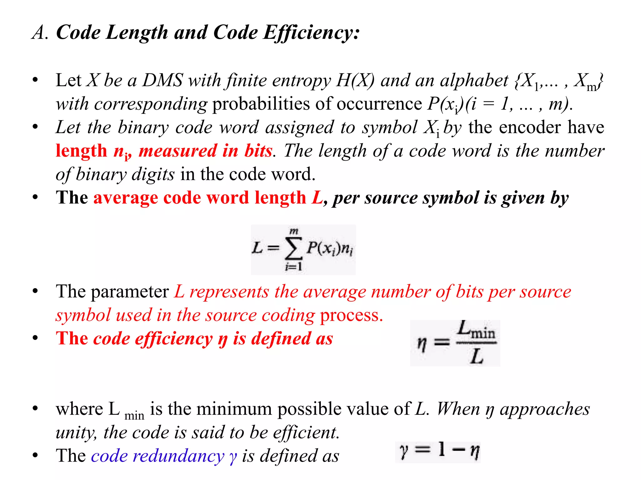 A. Code Length and Code Efficiency:
• Let X be a DMS with finite entropy H(X) and an alphabet {X1,... , Xm}
with corresponding probabilities of occurrence P(xi)(i = 1, ... , m).
• Let the binary code word assigned to symbol Xi by the encoder have
length ni, measured in bits. The length of a code word is the number
of binary digits in the code word.
• The average code word length L, per source symbol is given by
• The parameter L represents the average number of bits per source
symbol used in the source coding process.
• The code efficiency ŋ is defined as
• where L min is the minimum possible value of L. When ŋ approaches
unity, the code is said to be efficient.
• The code redundancy γ is defined as
 