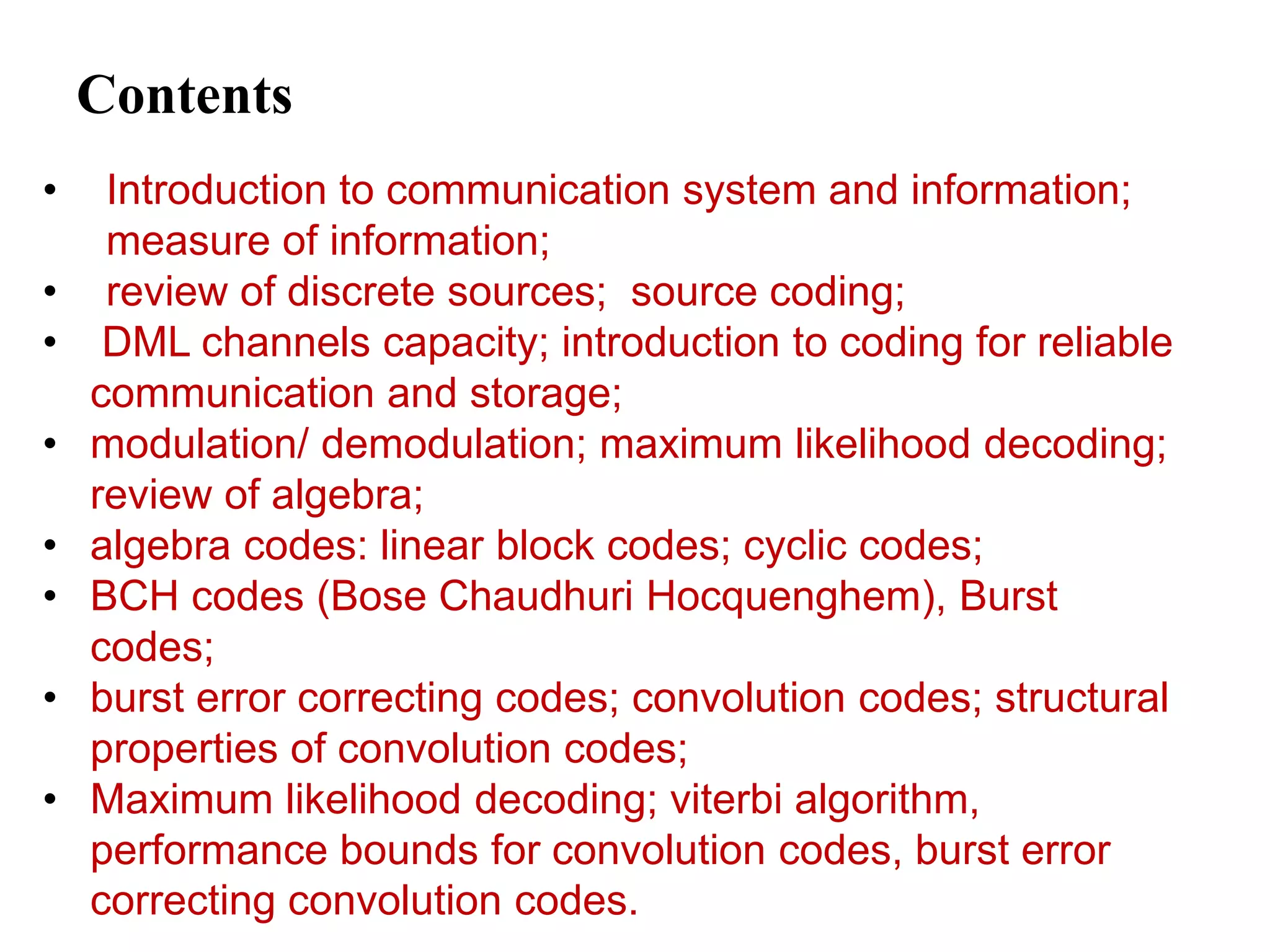 Contents
• Introduction to communication system and information;
measure of information;
• review of discrete sources; source coding;
• DML channels capacity; introduction to coding for reliable
communication and storage;
• modulation/ demodulation; maximum likelihood decoding;
review of algebra;
• algebra codes: linear block codes; cyclic codes;
• BCH codes (Bose Chaudhuri Hocquenghem), Burst
codes;
• burst error correcting codes; convolution codes; structural
properties of convolution codes;
• Maximum likelihood decoding; viterbi algorithm,
performance bounds for convolution codes, burst error
correcting convolution codes.
 
