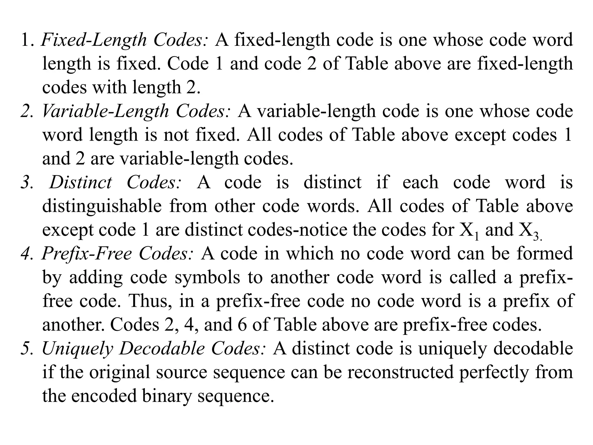 1. Fixed-Length Codes: A fixed-length code is one whose code word
length is fixed. Code 1 and code 2 of Table above are fixed-length
codes with length 2.
2. Variable-Length Codes: A variable-length code is one whose code
word length is not fixed. All codes of Table above except codes 1
and 2 are variable-length codes.
3. Distinct Codes: A code is distinct if each code word is
distinguishable from other code words. All codes of Table above
except code 1 are distinct codes-notice the codes for X1 and X3.
4. Prefix-Free Codes: A code in which no code word can be formed
by adding code symbols to another code word is called a prefix-
free code. Thus, in a prefix-free code no code word is a prefix of
another. Codes 2, 4, and 6 of Table above are prefix-free codes.
5. Uniquely Decodable Codes: A distinct code is uniquely decodable
if the original source sequence can be reconstructed perfectly from
the encoded binary sequence.
 