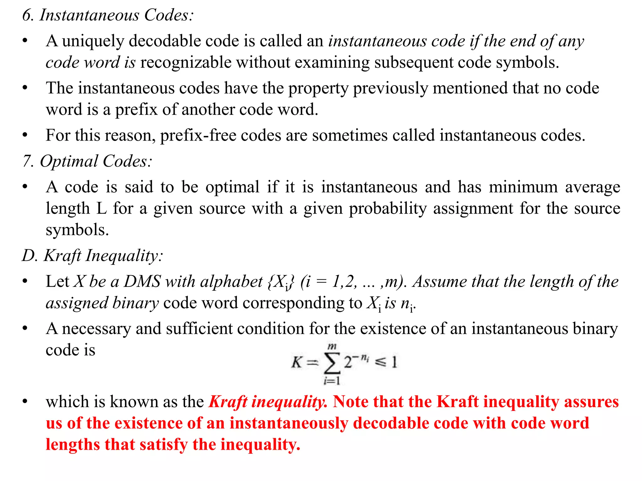 6. Instantaneous Codes:
• A uniquely decodable code is called an instantaneous code if the end of any
code word is recognizable without examining subsequent code symbols.
• The instantaneous codes have the property previously mentioned that no code
word is a prefix of another code word.
• For this reason, prefix-free codes are sometimes called instantaneous codes.
7. Optimal Codes:
• A code is said to be optimal if it is instantaneous and has minimum average
length L for a given source with a given probability assignment for the source
symbols.
D. Kraft Inequality:
• Let X be a DMS with alphabet {Xi} (i = 1,2, ... ,m). Assume that the length of the
assigned binary code word corresponding to Xi is ni.
• A necessary and sufficient condition for the existence of an instantaneous binary
code is
• which is known as the Kraft inequality. Note that the Kraft inequality assures
us of the existence of an instantaneously decodable code with code word
lengths that satisfy the inequality.
 