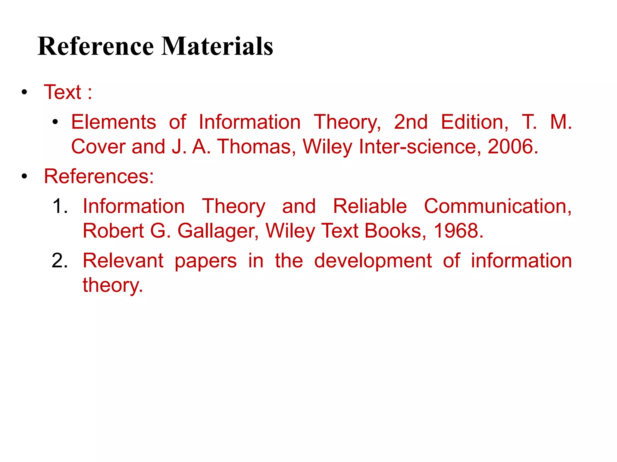 Reference Materials
• Text :
• Elements of Information Theory, 2nd Edition, T. M.
Cover and J. A. Thomas, Wiley Inter-science, 2006.
• References:
1. Information Theory and Reliable Communication,
Robert G. Gallager, Wiley Text Books, 1968.
2. Relevant papers in the development of information
theory.
 