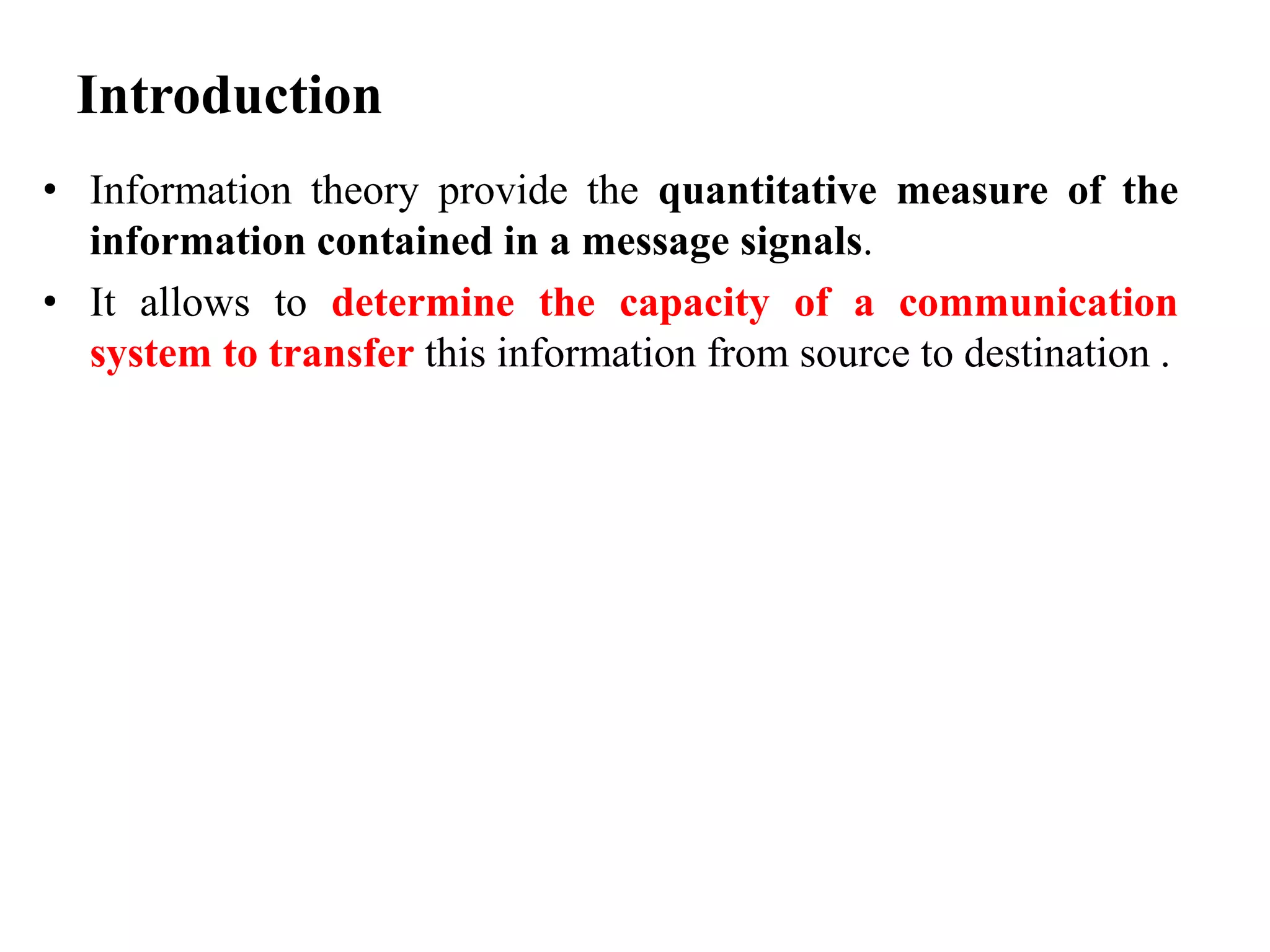Introduction
• Information theory provide the quantitative measure of the
information contained in a message signals.
• It allows to determine the capacity of a communication
system to transfer this information from source to destination .
 