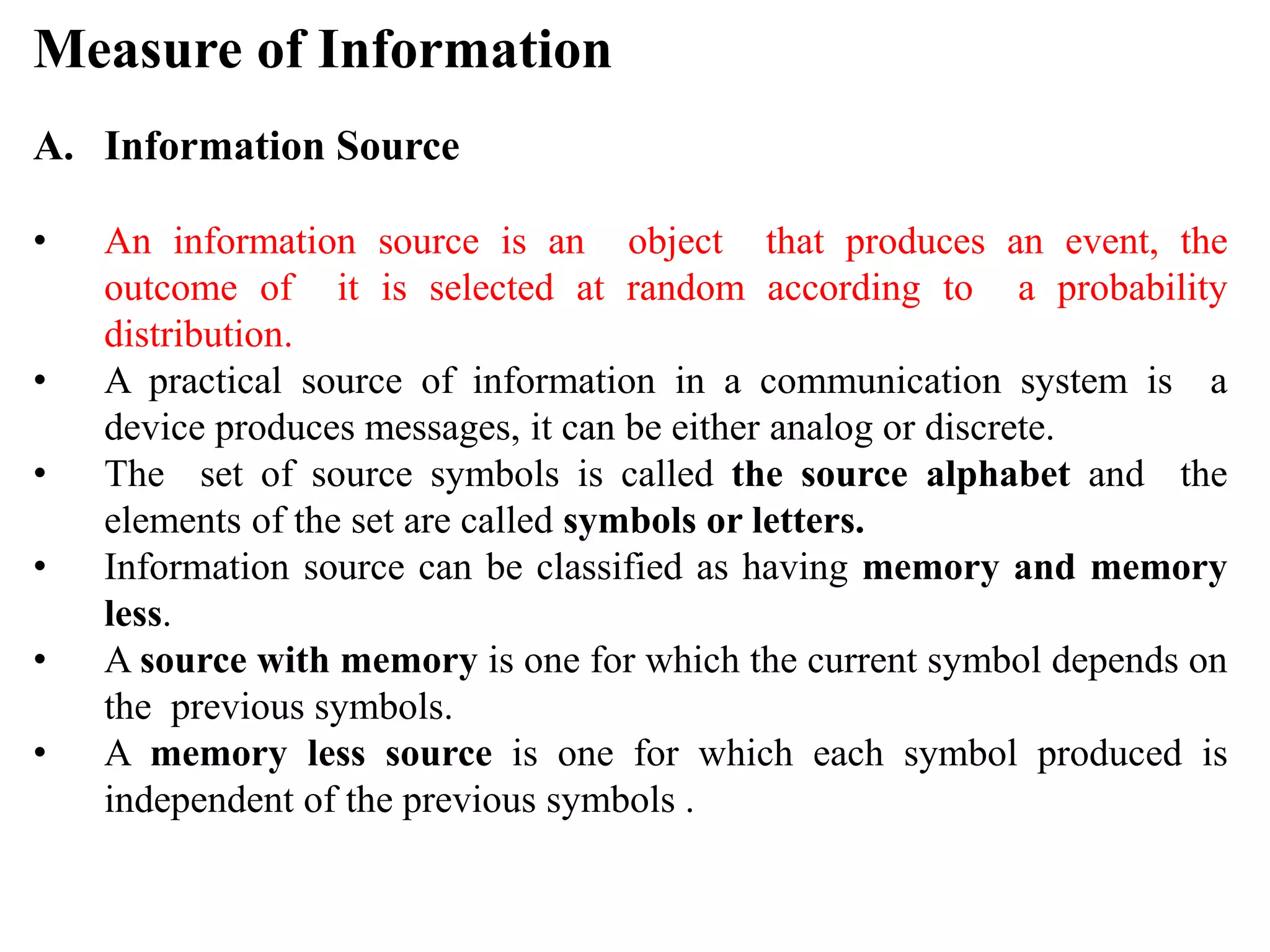 Measure of Information
A. Information Source
• An information source is an object that produces an event, the
outcome of it is selected at random according to a probability
distribution.
• A practical source of information in a communication system is a
device produces messages, it can be either analog or discrete.
• The set of source symbols is called the source alphabet and the
elements of the set are called symbols or letters.
• Information source can be classified as having memory and memory
less.
• A source with memory is one for which the current symbol depends on
the previous symbols.
• A memory less source is one for which each symbol produced is
independent of the previous symbols .
 