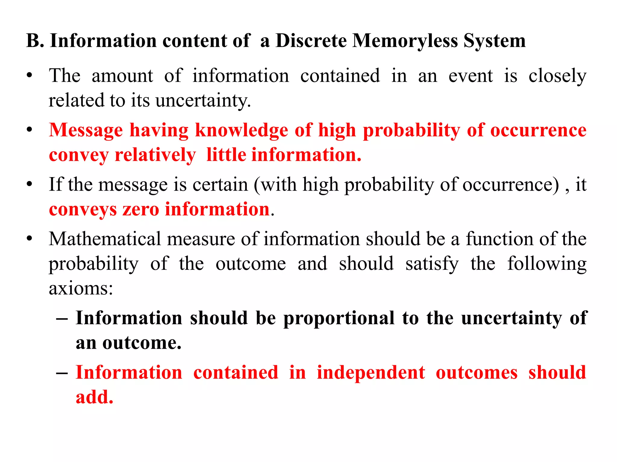 B. Information content of a Discrete Memoryless System
• The amount of information contained in an event is closely
related to its uncertainty.
• Message having knowledge of high probability of occurrence
convey relatively little information.
• If the message is certain (with high probability of occurrence) , it
conveys zero information.
• Mathematical measure of information should be a function of the
probability of the outcome and should satisfy the following
axioms:
– Information should be proportional to the uncertainty of
an outcome.
– Information contained in independent outcomes should
add.
 