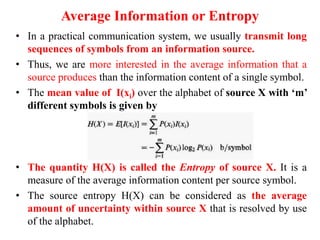Average Information or Entropy
• In a practical communication system, we usually transmit long
sequences of symbols from an information source.
• Thus, we are more interested in the average information that a
source produces than the information content of a single symbol.
• The mean value of I(xi) over the alphabet of source X with ‘m’
different symbols is given by
• The quantity H(X) is called the Entropy of source X. It is a
measure of the average information content per source symbol.
• The source entropy H(X) can be considered as the average
amount of uncertainty within source X that is resolved by use
of the alphabet.
 