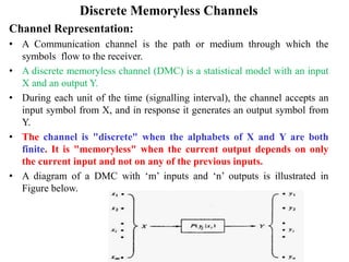 Discrete Memoryless Channels
Channel Representation:
• A Communication channel is the path or medium through which the
symbols flow to the receiver.
• A discrete memoryless channel (DMC) is a statistical model with an input
X and an output Y.
• During each unit of the time (signalling interval), the channel accepts an
input symbol from X, and in response it generates an output symbol from
Y.
• The channel is "discrete" when the alphabets of X and Y are both
finite. It is "memoryless" when the current output depends on only
the current input and not on any of the previous inputs.
• A diagram of a DMC with ‘m’ inputs and ‘n’ outputs is illustrated in
Figure below.
 