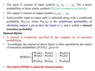• The input X consists of input symbols x1, x2, ... , xm. The a priori
probabilities of these source symbols P(Xi) are assumed to be known.
• The output Y consists of output symbols y1, y2, ... , yn.
• Each possible input-to-output path is indicated along with a conditional
probability P(yj/xi), where P(yj/xi) is the conditional probability of
obtaining output yj given that the input is xi, and is called a channel
transition probability.
Channel Matrix:
• A channel is completely specified by the complete set of transition
probabilities.
• Accordingly, the channel of above figure is often specified by the matrix
of transition probabilities [P(YlX)] , given by
• The matrix [P(YlX)] is called the channel matrix.
 