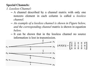 Special Channels:
1. Lossless Channel:
– A channel described by a channel matrix with only one
nonzero element in each column is called a lossless
channel.
– An example of a lossless channel is shown in Figure below,
and the corresponding channel matrix is shown in equation
below.
– It can be shown that in the lossless channel no source
information is lost in transmission.
 