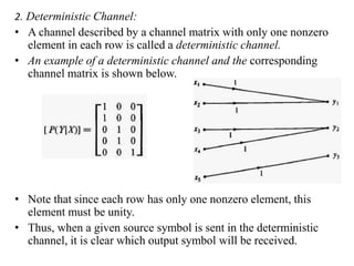 2. Deterministic Channel:
• A channel described by a channel matrix with only one nonzero
element in each row is called a deterministic channel.
• An example of a deterministic channel and the corresponding
channel matrix is shown below.
• Note that since each row has only one nonzero element, this
element must be unity.
• Thus, when a given source symbol is sent in the deterministic
channel, it is clear which output symbol will be received.
 