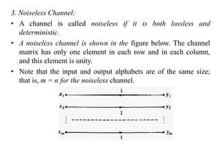 3. Noiseless Channel:
• A channel is called noiseless if it is both lossless and
deterministic.
• A noiseless channel is shown in the figure below. The channel
matrix has only one element in each row and in each column,
and this element is unity.
• Note that the input and output alphabets are of the same size;
that is, m = n for the noiseless channel.
 