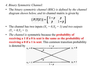 4. Binary Symmetric Channel:
• The binary symmetric channel (BSC) is defined by the channel
diagram shown below, and its channel matrix is given by
• The channel has two inputs (X1 = 0,X2 = 1) and two outputs
(Y1 = 0,Y2 = 1).
• The channel is symmetric because the probability of
receiving a 1 if a 0 is sent is the same as the probability of
receiving a 0 if a 1 is sent. This common transition probability
is denoted by p.
 