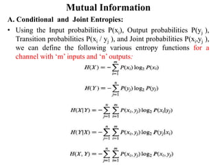 Mutual Information
A. Conditional and Joint Entropies:
• Using the Input probabilities P(xi), Output probabilities P(yj ),
Transition probabilities P(xi / yj ), and Joint probabilities P(xi,yj ),
we can define the following various entropy functions for a
channel with ‘m’ inputs and ‘n’ outputs:
 