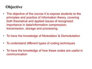 Objective
• The objective of the course it to expose students to the
principles and practice of information theory, covering
both theoretical and applied issues of recognized
importance in data/information compression,
transmission, storage and processing.
• To have the knowledge of Modulation & Demodulation
• To understand different types of coding techniques
• To have the knowledge of how these codes are useful in
communication
 