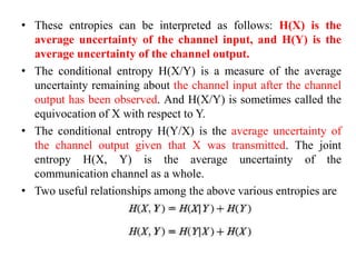 • These entropies can be interpreted as follows: H(X) is the
average uncertainty of the channel input, and H(Y) is the
average uncertainty of the channel output.
• The conditional entropy H(X/Y) is a measure of the average
uncertainty remaining about the channel input after the channel
output has been observed. And H(X/Y) is sometimes called the
equivocation of X with respect to Y.
• The conditional entropy H(Y/X) is the average uncertainty of
the channel output given that X was transmitted. The joint
entropy H(X, Y) is the average uncertainty of the
communication channel as a whole.
• Two useful relationships among the above various entropies are
 